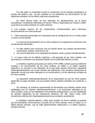 67
Por otra parte, es importante revisar la contribución de los modelos psicológicos al
estudio del autismo, que se han centrado en los problemas de comunicación, en las
relaciones sociales y en los déficit cognitivos subyacentes.
En estos últimos años, se han retomado los planteamientos de la teoría
socioafectiva, inicialmente defendida por Kanner (1943) y replanteada por Hobson (1984),
cuya teoría se puede sintetizar en cuatro axiomas:
Los autistas carecen de los componentes constitucionales para interactuar
emocionalmente con otras personas.
Tales relaciones personales son necesarias para la configuración de un mundo propio
y común con los demás.
La carencia de participación de los niños autistas en la experiencia social tiene dos
consecuencias relevantes:
• Un fallo relativo para reconocer que los demás tienen sus propios pensamientos,
sentimientos, deseos, intenciones, etc.
• Una severa alteración en la capacidad de abstraer, sentir y pensar simbólicamente.
La mayor parte de los déficits cognitivos y del lenguaje de los niños autistas, son
secundarios y mantienen una estrecha relación con el desarrollo afectivo y social.
La hipótesis cognitiva propuesta por Leslie y Frith (1989), postula que los problemas
sociales y de comunicación de los niños autistas, se deben a un déficit cognitivo
específico, en concreto a una alteración en lo que estos autores denominan capacidad
metarrepresentacional, con la que intentan dar explicación a los procesos subyacentes al
desarrollo normal que están alterados en la comunicación y en las relaciones sociales de
los niños autistas.
La capacidad metarrepresentacional, es la responsable de que los niños puedan
desarrollar el juego simulado y de que puedan atribuir estados mentales con contenido, a
otros.
Sin embargo, la evidencia experimental ha demostrado que también existen otras
habilidades que no implican metarrepresentaciones, y se encuentran alteradas en los
niños autistas, como en las habilidades comunicativas prelingüísticas o en las habilidades
de apreciar significado de las expresiones afectivas. Por ello, deben existir otros
mecanismos distintos del metarrepresentacional que se alteren previamente.
La hipótesis cognitivo-afectiva, critica esta cuestión de forma implícita al postular
que las dificultades comunicativas y sociales de los niños autistas, tiene su origen en un
déficit afectivo primario, que se halla estrechamente relacionado a un déficit cognitivo,
también primario.
 