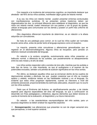 70
Con respecto a la incidencia del compromiso cognitivo, es importante destacar que
alrededor del 40% de los niños autistas, manifiestan algún grado de retardo mental.
A su vez, los niños con retardo mental, pueden presentar síntomas conductuales
con manifestaciones autísticas. Si se presentan ambos trastornos deben ser
diagnosticados los dos. La principal diferencia para establecer el diagnóstico, es que los
niños con retardo mental, suelen interactuar con sus padres y con el grupo de iguales,
utilizan el lenguaje para comunicarse con los demás y poseen un perfil más uniforme de
alteraciones.
Otro diagnóstico diferencial importante de determinar, es en relación a la afasia
adquirida con convulsiones.
Se trata de una patología poco común, en la cual los niños suelen ser normales
durante varios años, antes de perder tanto el lenguaje expresivo como el receptivo.
La mayoría, presenta crisis convulsivas y alteraciones generalizadas que se
registran en el electroencefalograma. Algunos niños se recuperan, pero persiste un
deterioro residual considerable del lenguaje.
En relación a la sordera congénita, evolutivamente estos niños presentan un
balbuceo normal, a diferencia de los autistas, que paulatinamente va desapareciendo
entre los seis meses y el año de edad.
Los niños sordos responden sólo a sonidos de tono alto, mientras que los autistas a
todo tipo de tonos. Lo más importante, es que el audiograma o el examen de los
potenciales evocados, señalan una pérdida de audición significativa en los niños sordos.
Por último, se destacan aquellos niños que se enmarcan dentro de los cuadros de
deprivaciones sociales y afectivas, las que pueden ocasionar que el niño se muestre
apático y aislado, evidencie retraso en las habilidades motoras y en el lenguaje. Es
evidente que estos niños progresan rápidamente, cuando se interviene a nivel del
ambiente psicosocial, proporcionándoles los estímulos adecuados, situación que no ocurre
con los niños autistas.
Dado que el Síndrome del Autismo, es significativamente peculiar, y de interés
especial para algunos especialistas del área del lenguaje, es que a continuación se
desarrolla con fines pedagógicos y didácticos, algunos elementos que deben tenerse en
cuenta al momento de la evaluación, el diagnóstico y su futura intervención.
En relación a las características neuropsicológicas del niño autista, para un
acucioso diagnóstico se deben analizar los siguientes aspectos:
Sensopercepción: Las alteraciones que presentan no son de origen sensorial sino
que perceptivas, a nivel superior cerebral.
 