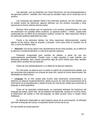 71
Las agnosias, que se presentan con mayor frecuencia, son las prosopoagnosias y
las agnosias auditivo - verbales. Son niños que se manejan mejor con lo visual que con lo
auditivo.
Las conductas que adoptan frente a los estímulos auditivos, son tan variadas que
no existen patrón de referencia; algunos disfrutan con los sonidos musicales y otros
reaccionan en forma violenta ante los ruidos.
Muchos niños autistas casi no reaccionan a los sonidos, presentándose a la vista
del observador con posibles daños auditivos. La agnosia auditivo – verbal, puede estar
ocasionada por un déficit de la percepción auditiva, muchos de ellos reaccionan frente a
los estímulos auditivos tapándose los oídos.
Frente a los estímulos táctiles, los niños reaccionan defensivamente, cuando
alguien se les acerca, ellos se arquean y empujan, como para evitar el contacto con el
otro, a como de defensa táctil.
Atención: Uno de los signos más característicos de los niños autistas, es un déficit en
la atención y fundamentalmente, a nivel de la atención selectiva.
Presentan incapacidad para cambiar de objetos, a pesar de que son
extremadamente perturbables. Pueden tocar o dejar juguetes a cada instante, son
fácilmente distraibles, pero cuando encuentran algo de sumo interés para ellos, también
resulta difícil, sacarlos de esa situación.
Pasan de una sobrefocalización a un déficit en la atención selectiva.
Por otra parte, se observa que no existe un patrón de comportamiento estable, que
las conductas que presentan son propias de cada niño, siendo el común denominador, las
dificultades en esta función.
Lenguaje: En el niño autista ésta función está seriamente comprometida y su
deterioro se observa fundamentalmente, desde el punto de vista del procesamiento de la
información en la decodificación y desde el punto de vista de los niveles que conforman el
lenguaje, a nivel pragmático.
Como se ha apreciado anteriormente, es importante distinguir los trastornos del
lenguaje del autista, sobre todo, de las disfasias del desarrollo, aunque en muchos casos,
el tratamiento del autista a nivel del lenguaje, se debe encarar como si fuesen niños
disfásicos.
Es fácilmente observable en este trastorno grave de la comunicación, la dificultad
para leer el lenguaje del cuerpo, la expresión facial o el tono de la voz.
En ese sentido se puede apreciar:
 