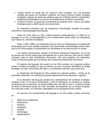 72
• Autista fluente, es aquél que se reconoce como ecolálico, con una prosodia
variable que puede ser monótona, vacilante, con buena memoria verbal, fonología
aceptable, capaces de repetir las palabras pero sin conferirle sentido ni significado,
presentando dificultades y errores en la decodificación sintáctica y semántica.
• Autista no fluente, es aquel que virtualmente se presenta como mudo o con déficit
fonológico grave y déficit severo de comprensión.
Es importante reconocer que las situaciones mencionadas, también se pueden
encontrar en otras patologías del lenguaje.
Hacia los cinco años un niño, autista presenta sostenidamente un déficit en el
lenguaje, en su uso, a nivel pragmático y en la comprensión, siendo éstos, los indicadores
que motivan la consulta neurológica.
Rapin y Allen (1989), han observado que los niños con deficiencias en el desarrollo
del lenguaje que no son autistas, presentan a la misma edad, sintomatología similar, salvo
que en los niños autistas, se acompañan con dificultades en la comunicación no verbal.
Los autores mencionados, señalan el Síndrome Semántico Pragmático, en el cual
se aprecia que el niño puede jugar acompañado de un gran discurso, pero que en ningún
momento, éste es para intercambiar información, sino para sostener una interacción
social. El discurso puede ser muy fluente, pero carecer de comprensión del mismo.
El trastorno del lenguaje más severo en los niños autistas, es la agnosia auditiva
verbal o sordera de palabra; lo que se observa, es que no pueden decodificar el código
fonológico, es decir, los sonidos del habla, y no entienden nada de lo que se les dice.
La adquisición del lenguaje en niños autistas con agnosia auditiva – verbal, es de
pronóstico reservado, con presencia de graves alteraciones en la adquisición cognitiva.
Si la alteración del lenguaje presenta las características del síndrome fonológico
sintáctico mixto, en el cual la comprensión, si bien es deficiente, se mantiene en mejores
condiciones que la expresión, se puede señalar que más allá de que la evolución puede
ser lenta, el pronóstico puede ser más favorable. Se presentan con un escaso lenguaje,
con oraciones cortas, con anomias y dificultades en la conjugación de los verbos.
En resumen, las características del lenguaje en el niño autista, pueden resumirse
en:
• Déficit en la codificación
• Disprosodia.
• Mutismo.
• Jergafasia
• Ecolalia.
• Verborragia
• Apragmatismo.
 