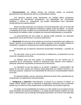 73
Psicomotricidad: Los déficits motores del síndrome autista, se presentan
generalmente como alteraciones del tono y estereotipias motrices.
Una hipotonía postural puede relacionarse con posibles déficit cerebelosos
condicionando los movimientos anticipatorios. Las estereotipias son movimientos
repetitivos y rítmicos no propositivos, que pueden interpretarse como respuestas
compensatorias de autoestimulación.
Muchos de ellos presentan una evolución normal del desarrollo, pero en el caso del
niño autista, prevalecen los aplausos inmotivados y golpes contra los objetos. La succión
y mordedura de la mano, el aleteo, los movimientos de marioneta, el bruxismo en vigilia; la
manipulación de cabellos y telas, completan las conductas estereotipadas y compulsivas.
La psicomotricidad del niño autista en general puede presentar una adecuada
organización que le permite tener una buena coordinación.
Afectividad: No todos los niños autistas se encuentran incapacitados para reflejar sus
afectos. Muchos de sus estados de ánimo reflejan ansiedad, que les impide enfrentar lo
inesperado o cooperar en situaciones que sienten peligrosas para su integridad.
Es frecuente que se observen reacciones emocionales inmotivadas y carentes de
sentido.
Por otra parte, como ya se ha mencionado, la indiferencia y el aislamiento son los
modos de vincularse con los otros.
La labilidad yoica del niño autista, se corresponde con una familia que se
caracteriza por la incontinencia. Siendo la continencia tanto corporal, como afectiva y
relacional, elementos importantes al momento de la intervención.
Lo importante es que los padres no se sientan “culpables” o “responsables” del
estado de sus hijos, porque esto refuerza inadecuadamente sus estados anímicos y su
estructura psíquica, coadyuvan a la imposibilidad de estructurar una personalidad madura
en el niño.
Es relevante señalar, que las reacciones afectivas de estos niños, generalmente se
corresponden con alteraciones neurofuncionales.
Inteligencia y Cognición: Generalmente, se asocia en un principio el autismo, al
retardo mental, debido a esto es importante el diagnóstico diferencial, pero es relevante
señalar que no todos los niños autistas tienen comprometido sus procesos cognitivos.
Es sabido que las posibilidades de evaluar a un niño autista es en la mayoría de los
casos imposible, por ausencia de palabras, y su estado de desconección habitual; por esta
razón, la apreciación que se obtenga del lenguaje espontáneo, es la forma más adecuada
 