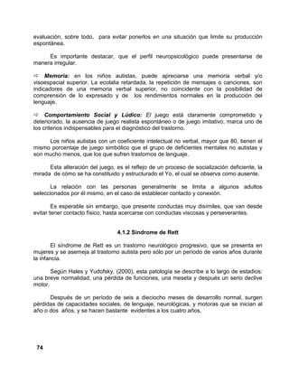74
evaluación, sobre todo, para evitar ponerlos en una situación que limite su producción
espontánea.
Es importante destacar, que el perfil neuropsicológico puede presentarse de
manera irregular.
Memoria: en los niños autistas, puede apreciarse una memoria verbal y/o
visoespacial superior. La ecolalia retardada, la repetición de mensajes o canciones, son
indicadores de una memoria verbal superior, no coincidente con la posibilidad de
comprensión de lo expresado y de los rendimientos normales en la producción del
lenguaje.
Comportamiento Social y Lúdico: El juego está claramente comprometido y
deteriorado, la ausencia de juego realista espontáneo o de juego imitativo, marca uno de
los criterios indispensables para el diagnóstico del trastorno.
Los niños autistas con un coeficiente intelectual no verbal, mayor que 80, tienen el
mismo porcentaje de juego simbólico que el grupo de deficientes mentales no autistas y
son mucho menos, que los que sufren trastornos de lenguaje.
Esta alteración del juego, es el reflejo de un proceso de socialización deficiente, la
mirada de cómo se ha constituido y estructurado el Yo, el cual se observa como ausente.
La relación con las personas generalmente se limita a algunos adultos
seleccionados por él mismo, en el caso de establecer contacto y conexión.
Es esperable sin embargo, que presente conductas muy disímiles, que van desde
evitar tener contacto físico, hasta acercarse con conductas viscosas y perseverantes.
4.1.2 Síndrome de Rett
El síndrome de Rett es un trastorno neurológico progresivo, que se presenta en
mujeres y se asemeja al trastorno autista pero sólo por un período de varios años durante
la infancia.
Según Hales y Yudofsky, (2000), esta patología se describe a lo largo de estadios:
una breve normalidad, una pérdida de funciones, una meseta y después un serio declive
motor.
Después de un período de seis a dieciocho meses de desarrollo normal, surgen
pérdidas de capacidades sociales, de lenguaje, neurológicas, y motoras que se inician al
año o dos años, y se hacen bastante evidentes a los cuatro años.
 