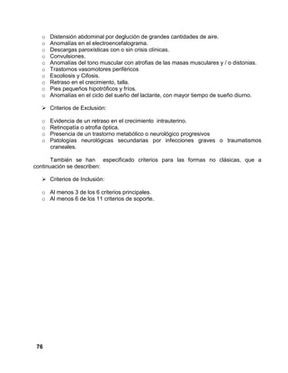 76
o Distensión abdominal por deglución de grandes cantidades de aire.
o Anomalías en el electroencefalograma.
o Descargas paroxísticas con o sin crisis clínicas.
o Convulsiones.
o Anomalías del tono muscular con atrofias de las masas musculares y / o distonias.
o Trastornos vasomotores periféricos
o Escoliosis y Cifosis.
o Retraso en el crecimiento, talla.
o Pies pequeños hipotróficos y fríos.
o Anomalías en el ciclo del sueño del lactante, con mayor tiempo de sueño diurno.
Criterios de Exclusión:
o Evidencia de un retraso en el crecimiento intrauterino.
o Retinopatía o atrofia óptica.
o Presencia de un trastorno metabólico o neurológico progresivos
o Patologías neurológicas secundarias por infecciones graves o traumatismos
craneales.
También se han especificado criterios para las formas no clásicas, que a
continuación se describen:
Criterios de Inclusión:
o Al menos 3 de los 6 criterios principales.
o Al menos 6 de los 11 criterios de soporte.
 