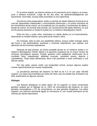 78
En el primer estadio, se observa retraso en el crecimiento de la cabeza y el cuerpo,
junto a retrasos evolutivos. Luego de los dos años, los electroencefalogramas son
típicamente anormales, aunque estas anomalías no son específicas.
Durante los años preescolares, existe un período de rápido deterioro funcional en el
cual las capacidades intelectuales y comunicativas disminuyen y el control voluntario de
los movimientos de las manos, se ve sustituido por una apraxia y movimientos de aleteo y
lavado de manos. Es durante este período, por consecuencia del rápido deterioro, en que
el niño parece presentar un trastorno autista con un trastorno desintegrativo infantil.
Entre los tres y cuatro años, sobreviene un rápido declive en el funcionamiento,
alcanzando su meseta máxima, que puede durar meses o años.
Sin embargo, ésta es sólo una estabilidad relativa, porque suelen emerger ataxia
del tronco y las extremidades, escoliosis y síntomas respiratorios, que implican una
alteración de las funciones respiratorias.
Después de este período, es menos probable pensar en un trastorno autista o un
trastorno desintegrativo infantil, debido a la aparición progresiva de un mayor número de
síntomas neurológicos severos. Pueden aparecer crisis epilépticas, disminución de la
movilidad física, espasticidad, debilidad muscular, escoliosis severa, distonía y
coreoatetosis. Todas estas alteraciones, lleva a los pacientes a verse confinados a una
silla de ruedas.
Por otra parte, parece existir una longevidad normal, aunque algunos sujetos
mueran repentinamente por causas inexplicadas.
La prevalencia estimada del trastorno de Rett es de 5 a 15 por cada 100.000
mujeres. Los casos documentados son todos de niñas, pero es posible que el trastorno de
Rett, pueda darse en algunos varones.
Etiología:
Los factores etiológicos no están claros. Se ha sugerido un fuerte componente
genético avalado por el hallazgo de un 100% de concordancia del trastorno, en ocho
gemelos monocigóticos y 0% de concordancia, en seis gemelos dicigóticos. Los datos
sugieren una herencia dominante ligada al cromosoma X, con muerte prematura de los
varones por aborto espontáneo.
 