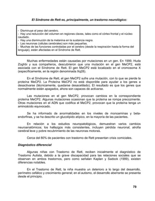 79
El Síndrome de Rett es, principalmente, un trastorno neurológico:
- Disminuye el peso del cerebro.
- Hay una reducción del volumen en regiones claves, tales como el córtex frontal y el núcleo
caudado.
- Hay una disminución de la melanina en la sustancia negra.
- Las neuronas (células cerebrales) son más pequeñas.
- Muchas de las funciones controladas por el cerebro (desde la respiración hasta la forma del
lenguaje), están afectadas en el Síndrome de Rett.
Muchas enfermedades están causadas por mutaciones en un gen. En 1999, Huda
Zoghbi y sus compañeros, descubrieron que una mutación en el gen MeCP2, está
asociada con el Síndrome de Rett. El gen MeCP2 está localizado en el cromosoma X
(específicamente, en la región denominada Xq28).
En el Síndrome de Rett, el gen MeCP2 sufre una mutación, con lo que se pierde la
proteína MeCP2. La Proteína MeCP2 no está disponible para ayudar a los genes a
desactivarse (técnicamente, quedarse desacetilado). El resultado es que los genes que
normalmente están apagados, ahora son capaces de activarse.
Las mutaciones en el gen MeCP2, provocan cambios en la correspondiente
proteína MeCP2. Algunas mutaciones ocasionan que la proteína se rompa precozmente.
Otras mutaciones en el ADN que codifica el MeCP2, provocan que la proteína tenga un
aminoácido equivocado.
Se ha informado de anormalidades en los niveles de monoaminas y beta-
endorfinas, y se ha descrito un glucolípido atípico, en la mayoría de las pacientes.
En relación a los estudios neuropatológicos, demuestran varios cambios
neuroanatómicos; los hallazgos más consistentes, incluyen pérdida neuronal, atrofia
cerebral leve y pobre recubrimiento de las neuronas motoras.
Cerca del 80% de pacientes con trastorno de Rett presentan crisis comiciales.
Diagnóstico diferencial
Algunas niñas con Trastorno de Rett, reciben inicialmente el diagnóstico de
Trastorno Autista, debido a la grave discapacidad para las relaciones sociales que se
observan en ambos trastornos, pero como señalan Kaplan y Sadock (1999), existen
diferencias notables.
En el Trastorno de Rett, la niña muestra un deterioro a lo largo del desarrollo,
perímetro cefálico y crecimiento general; en el autismo, el desarrollo aberrante se presenta
desde el principio.
 