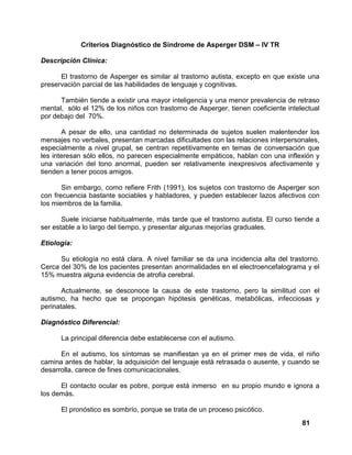 81
Criterios Diagnóstico de Síndrome de Asperger DSM – IV TR
Descripción Clínica:
El trastorno de Asperger es similar al trastorno autista, excepto en que existe una
preservación parcial de las habilidades de lenguaje y cognitivas.
También tiende a existir una mayor inteligencia y una menor prevalencia de retraso
mental, sólo el 12% de los niños con trastorno de Asperger, tienen coeficiente intelectual
por debajo del 70%.
A pesar de ello, una cantidad no determinada de sujetos suelen malentender los
mensajes no verbales, presentan marcadas dificultades con las relaciones interpersonales,
especialmente a nivel grupal, se centran repetitivamente en temas de conversación que
les interesan sólo ellos, no parecen especialmente empáticos, hablan con una inflexión y
una variación del tono anormal, pueden ser relativamente inexpresivos afectivamente y
tienden a tener pocos amigos.
Sin embargo, como refiere Frith (1991), los sujetos con trastorno de Asperger son
con frecuencia bastante sociables y habladores, y pueden establecer lazos afectivos con
los miembros de la familia.
Suele iniciarse habitualmente, más tarde que el trastorno autista. El curso tiende a
ser estable a lo largo del tiempo, y presentar algunas mejorías graduales.
Etiología:
Su etiología no está clara. A nivel familiar se da una incidencia alta del trastorno.
Cerca del 30% de los pacientes presentan anormalidades en el electroencefalograma y el
15% muestra alguna evidencia de atrofia cerebral.
Actualmente, se desconoce la causa de este trastorno, pero la similitud con el
autismo, ha hecho que se propongan hipótesis genéticas, metabólicas, infecciosas y
perinatales.
Diagnóstico Diferencial:
La principal diferencia debe establecerse con el autismo.
En el autismo, los síntomas se manifiestan ya en el primer mes de vida, el niño
camina antes de hablar, la adquisición del lenguaje está retrasada o ausente, y cuando se
desarrolla, carece de fines comunicacionales.
El contacto ocular es pobre, porque está inmerso en su propio mundo e ignora a
los demás.
El pronóstico es sombrío, porque se trata de un proceso psicótico.
 
