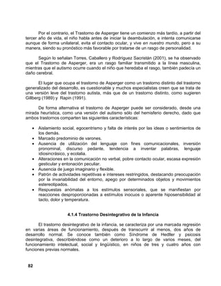 82
Por el contrario, el Trastorno de Asperger tiene un comienzo más tardío, a partir del
tercer año de vida, el niño habla antes de iniciar la deambulación, e intenta comunicarse
aunque de forma unilateral, evita el contacto ocular, y vive en nuestro mundo, pero a su
manera, siendo su pronóstico más favorable por tratarse de un rasgo de personalidad.
Según lo señalan Torres, Caballero y Rodríguez Sacristán (2001), se ha observado
que el Trastorno de Asperger, era un rasgo familiar transmitido a la línea masculina,
mientras que el autismo ocurre cuando el niño que heredaba el rasgo, también padecía un
daño cerebral.
El lugar que ocupa el trastorno de Asperger como un trastorno distinto del trastorno
generalizado del desarrollo, es cuestionable y muchos especialistas creen que se trata de
una versión leve del trastorno autista, más que de un trastorno distinto, como sugieren
Gillberg (1989) y Rapin (1991).
De forma alternativa el trastorno de Asperger puede ser considerado, desde una
mirada heurística, como una versión del autismo sólo del hemisferio derecho, dado que
ambos trastornos comparten las siguientes características:
• Aislamiento social, egocentrismo y falta de interés por las ideas o sentimientos de
los demás.
• Marcado predominio de varones.
• Ausencia de utilización del lenguaje con fines comunicacionales, inversión
pronominal, discurso pedante, tendencia a inventar palabras, lenguaje
idiosincrásico, y ecolalia.
• Alteraciones en la comunicación no verbal, pobre contacto ocular, escasa expresión
gesticular y entonación peculiar.
• Ausencia de juego imaginario y flexible.
• Patrón de actividades repetitivas e intereses restringidos, destacando preocupación
por la invariabilidad del entorno, apego por determinados objetos y movimientos
estereotipados.
• Respuestas anómalas a los estímulos sensoriales, que se manifiestan por
reacciones desproporcionadas a estímulos inocuos o aparente hiposensibilidad al
tacto, dolor y temperatura.
4.1.4 Trastorno Desintegrativo de la Infancia
El trastorno desintegrativo de la infancia, se caracteriza por una marcada regresión
en varias áreas de funcionamiento, después de transcurrir al menos, dos años de
desarrollo normal. Se conoce también como Síndrome de Hedller y psicosis
desintegrativa, describiéndose como un deterioro a lo largo de varios meses, del
funcionamiento intelectual, social y lingüístico, en niños de tres y cuatro años con
funciones previas normales.
 