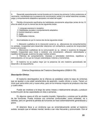 83
A. Desarrollo aparentemente normal durante por lo menos los primeros 2 años posteriores al
nacimiento, manifestado por la presencia de comunicación verbal y no verbal relaciones sociales,
juego y comportamiento adaptativo apropiado a la edad del sujeto.
B. Pérdida clínicamente significativa de habilidades previamente adquiridas (antes de los 10
años de edad) en por lo menos dos de las siguientes áreas:
1. Lenguaje expresivo o receptivo.
2. Habilidades sociales o comportamiento adaptativo.
3. Control intestinal o vesical.
4. Juego.
5. Habilidades motoras.
C. Anormalidades en por lo menos dos de las siguientes áreas:
1, Alteración cualitativa de la interacción social (p. ej., alteraciones de comportamientos
no verbales, incapacidad para desarrollar relaciones con compañeros, ausencia de reciprocidad
social o emocional)
2. Alteraciones cualitativas de la comunicación (p. ej., retraso o ausencia de lenguaje
hablado, incapacidad para iniciar o sostener una conversación, utilización estereotipada y
repetitiva del lenguaje, ausencia de juego realista variado).
3. Patrones de comportamiento, intereses y actividades restrictivos, repetitivos y
estereotipados, en los que se incluyen estereotipias motoras y manierismos.
D. El trastorno no se explica mejor por la presencia de otro trastorno generalizado del
desarrollo o de esquizofrenia.
Criterios Diagnósticos del Trastorno Desintegrativo (DSM-IV-TR)
Descripción Clínica:
El trastorno desintegrativo de la infancia se establece sobre la base de síntomas
que se ajustan a una edad característica de aparición, cuadro clínico y curso. Tienen un
inicio que varía entre uno y nueve años, pero en la inmensa mayoría se produce a los tres
y cuatro años.
Puede ser insidioso a lo largo de varios meses o relativamente abrupto, y producir
la disminución de las capacidades en días o semanas.
En algunos casos el niño se muestra inquieto, hiperactivo y ansioso por la pérdida
de las funciones. Puede iniciarse con síntomas conductuales, como ansiedad, ira o
rabietas, pero en general la pérdida de funciones se hace extremadamente generalizada y
grave.
El deterioro lleva a un síndrome que es sintomáticamente similar al trastorno
autista, excepto que el retraso mental, tiende a ser más frecuente y pronunciado. Con el
 
