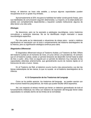 84
tiempo, el deterioro se hace más estable, y aunque algunas capacidades pueden
recuperarse es en un grado muy limitado.
Aproximadamente el 20% recupera la habilidad de hablar construyendo frases, pero
sus habilidades de comunicación seguirán deterioradas. La mayoría, en la edad adulta son
adultos son completamente dependientes y requieren cuidado institucional; algunos de
ellos tienen una vida corta.
Etiología:
Se desconoce, pero se ha asociado a patologías neurológicas, como trastornos
convulsivos y esclerosis tuberosa. No se ha identificado ningún marcador o causa
neurobiológica específica.
Por otra parte se ha relacionado a situaciones de stress psico - social o médicos
significativos en asociación con el inicio o empeoramiento del trastorno desintegrativo de
la infancia, pero su significación etiológica continua poco clara.
Diagnóstico Diferencial:
El diagnóstico diferencial incluye al Trastorno Autista y al Trastorno de Rett. Difiere
del trastorno autista en el momento de inicio, el curso clínico y la prevalencia. Al contrario
que en el trastorno autista, existe un período temprano de desarrollo normal hasta la edad
de tres o cuatro años. Esto va seguido por un período de deterioro muy marcado de las
capacidades obtenidas anteriormente, que generalmente ocurre de manera rápida en el
transcurso de seis a nueve meses.
En el Trastorno de Rett, el deterioro ocurre mucho más precozmente y se dan las
típicas estereotipias de las manos, lo que no sucede en el trastorno desintegrativo de la
infancia.
4.1.5 Comparación de los Trastornos del Lenguaje
Como se ha podido apreciar, los trastornos del lenguaje, se pueden asociar con
otros muchos trastornos psiquiátricos, de modo que puede resultar difícil separarlos.
Así, con respecto al retraso mental que tienen un deterioro generalizado de todo el
funcionamiento intelectual, los niños con trastorno de expresión del lenguaje tienen estas
capacidades no verbales dentro de los límites de la normalidad.
 
