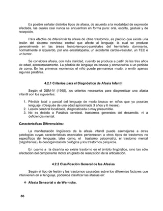 86
Es posible señalar distintos tipos de afasia, de acuerdo a la modalidad de expresión
afectada, las cuales casi nunca se encuentran en forma pura: oral, escrita, gestual y de
recepción.
Para efectos de diferenciar la afasia de otros trastornos, es preciso que exista una
lesión del sistema nervioso central que afecte al lenguaje, la cual se produce
generalmente en las áreas fronto-temporo-parietales del hemisferio dominante,
normalmente el izquierdo, por una encefalopatía, un accidente cardio-vascular, un TEC o
un tumor.
Se considera afasia, con más claridad, cuando se produce a partir de los tres años
de edad, aproximadamente. La pérdida de lenguaje es brusca y consecutiva a un periodo
de coma. En los primeros momentos el niño puede permanece mudo, o emitir apenas
algunas palabras.
4.2.1 Criterios para el Diagnóstico de Afasia Infantil
Según el DSM-IV (1995), los criterios necesarios para diagnosticar una afasia
infantil son los siguientes:
1. Pérdida total o parcial del lenguaje de modo brusco en niños que ya poseían
lenguaje. (Después de una edad aproximada 3 años y 6 meses).
2. Lesión cerebral localizada, diagnosticada o muy presumible.
3. No es debido a Parálisis cerebral, trastornos generales del desarrollo, ni a
deficiencia mental.
Características Diferenciales:
La manifestación lingüística de la afasia infantil puede asemejarse a otras
patologías cuyas características esenciales pertenezcan a otros tipos de trastornos no
específicos del lenguaje, tales como, el trastorno psicomotriz, el trastorno mental
(oligofrenias), la desorganización biológica y los trastornos psíquicos.
En cuanto a la disartria no existe trastorno en el ámbito lingüístico, sino tan sólo
afectación del componente motor en grado de realización de la articulación.
4.2.2 Clasificación General de las Afasias
Según el tipo de lesión y los trastornos causados sobre los diferentes factores que
intervienen en el lenguaje, podemos clasificar las afasias en:
Afasia Sensorial o de Wernicke.
 