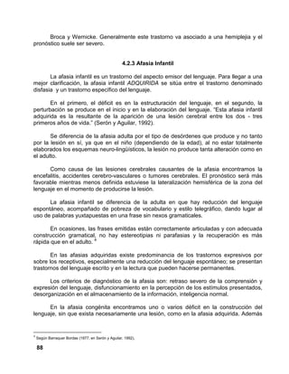 88
Broca y Wernicke. Generalmente este trastorno va asociado a una hemiplejia y el
pronóstico suele ser severo.
4.2.3 Afasia Infantil
La afasia infantil es un trastorno del aspecto emisor del lenguaje. Para llegar a una
mejor clarificación, la afasia infantil ADQUIRIDA se sitúa entre el trastorno denominado
disfasia y un trastorno específico del lenguaje.
En el primero, el déficit es en la estructuración del lenguaje, en el segundo, la
perturbación se produce en el inicio y en la elaboración del lenguaje. “Esta afasia infantil
adquirida es la resultante de la aparición de una lesión cerebral entre los dos - tres
primeros años de vida.” (Serón y Aguilar, 1992).
Se diferencia de la afasia adulta por el tipo de desórdenes que produce y no tanto
por la lesión en sí, ya que en el niño (dependiendo de la edad), al no estar totalmente
elaborados los esquemas neuro-lingüísticos, la lesión no produce tanta alteración como en
el adulto.
Como causa de las lesiones cerebrales causantes de la afasia encontramos la
encefalitis, accidentes cerebro-vasculares o tumores cerebrales. El pronóstico será más
favorable mientras menos definida estuviese la lateralización hemisférica de la zona del
lenguaje en el momento de producirse la lesión.
La afasia infantil se diferencia de la adulta en que hay reducción del lenguaje
espontáneo, acompañado de pobreza de vocabulario y estilo telegráfico, dando lugar al
uso de palabras yuxtapuestas en una frase sin nexos gramaticales.
En ocasiones, las frases emitidas están correctamente articuladas y con adecuada
construcción gramatical, no hay estereotipias ni parafasias y la recuperación es más
rápida que en el adulto. 4
En las afasias adquiridas existe predominancia de los trastornos expresivos por
sobre los receptivos, especialmente una reducción del lenguaje espontáneo; se presentan
trastornos del lenguaje escrito y en la lectura que pueden hacerse permanentes.
Los criterios de diagnóstico de la afasia son: retraso severo de la comprensión y
expresión del lenguaje, disfuncionamiento en la percepción de los estímulos presentados,
desorganización en el almacenamiento de la información, inteligencia normal.
En la afasia congénita encontramos uno o varios déficit en la construcción del
lenguaje, sin que exista necesariamente una lesión, como en la afasia adquirida. Además
4
Según Barraquer Bordas (1977, en Serón y Aguilar, 1992),
 