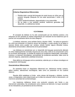 92
4.2.4 Disfasia
El concepto de disfasia no ha sido consensuado por los distintos autores y los
esfuerzos se han centrado en realizar diagnósticos por exclusión de los trastornos que no
podrían ser encuadrados dentro de esta categoría.
La disfasia, entonces, como señalan Serón y Aguilar (1992), “se aplica en general a
los niños que presentan un trastorno severo del lenguaje, y cuyas causas no se deben a
razones obvias como pueden ser: sordera, retraso mental, alguna dificultad motora,
desórdenes emocionales o alteraciones de la personalidad”.
Las disfasias se caracterizan por un desarrollo del lenguaje severamente alterado
en niños intelectualmente normales mayores de cinco años, tanto en la comprensión como
en la emisión del lenguaje, no posible de explicar por problemas intelectuales, sensoriales,
motores o a lesiones neurológicas, acompañado de problemas asociados, tales como la
atención dispersa, aislamiento y labilidad emocional.
Este déficit en el lenguaje oral se caracteriza, además por un retraso cronológico en
la adquisición del lenguaje.
Características Diferenciales:
Es necesario hacer un diagnóstico diferencial con, deficiencia mental, autismo,
déficit auditivo, alteraciones neurológicas, tales como se presentan en los cuadros
afásicos.
Resulta difícil establecer el límite entre retraso del lenguaje y disfasia; muchas
veces, el diagnóstico viene determinado por la falta de evolución ante la intervención y el
nivel de la severidad de la sintomatología.
Los trastornos disfásicos tienen una evolución precaria aún frente a una
intervención sistemática. Se considerarán como criterios de distinción, la mayor severidad
de los indicadores y la persistencia de los síntomas.
Criterios Diagnósticos Diferenciales
o Pérdida total o parcial del lenguaje de modo brusco en niños que ya
poseían lenguaje (Después de una edad aproximada 3 años y 6
meses).
o Lesión cerebral localizada, diagnosticada o muy presumible.
o No se debe a una parálisis cerebral, trastornos generales del
desarrollo, ni a deficiencia mental.
 
