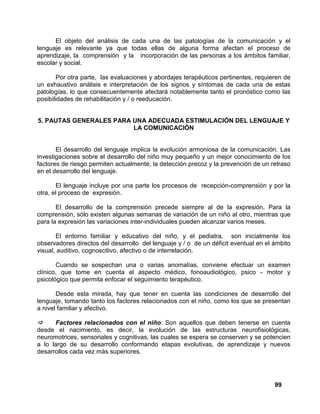99
El objeto del análisis de cada una de las patologías de la comunicación y el
lenguaje es relevante ya que todas ellas de alguna forma afectan el proceso de
aprendizaje, la comprensión y la incorporación de las personas a los ámbitos familiar,
escolar y social.
Por otra parte, las evaluaciones y abordajes terapéuticos pertinentes, requieren de
un exhaustivo análisis e interpretación de los signos y síntomas de cada una de estas
patologías, lo que consecuentemente afectará notablemente tanto el pronóstico como las
posibilidades de rehabilitación y / o reeducación.
5. PAUTAS GENERALES PARA UNA ADECUADA ESTIMULACIÓN DEL LENGUAJE Y
LA COMUNICACIÓN
El desarrollo del lenguaje implica la evolución armoniosa de la comunicación. Las
investigaciones sobre el desarrollo del niño muy pequeño y un mejor conocimiento de los
factores de riesgo permiten actualmente, la detección precoz y la prevención de un retraso
en el desarrollo del lenguaje.
El lenguaje incluye por una parte los procesos de recepción-comprensión y por la
otra, el proceso de expresión.
El desarrollo de la comprensión precede siempre al de la expresión. Para la
comprensión, sólo existen algunas semanas de variación de un niño al otro, mientras que
para la expresión las variaciones inter-individuales pueden alcanzar varios meses.
El entorno familiar y educativo del niño, y el pediatra, son inicialmente los
observadores directos del desarrollo del lenguaje y / o de un déficit eventual en el ámbito
visual, auditivo, cognoscitivo, afectivo o de interrelación.
Cuando se sospechan una o varias anomalías, conviene efectuar un examen
clínico, que tome en cuenta el aspecto médico, fonoaudiológico, psico - motor y
psicológico que permita enfocar el seguimiento terapéutico.
Desde esta mirada, hay que tener en cuenta las condiciones de desarrollo del
lenguaje, tomando tanto los factores relacionados con el niño, como los que se presentan
a nivel familiar y afectivo.
Factores relacionados con el niño: Son aquellos que deben tenerse en cuenta
desde el nacimiento, es decir, la evolución de las estructuras neurofisiológicas,
neuromotrices, sensoriales y cognitivas, las cuales se espera se conserven y se potencien
a lo largo de su desarrollo conformando etapas evolutivas, de aprendizaje y nuevos
desarrollos cada vez más superiores.
 