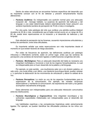 100
Dentro de estas estructuras se encuentran factores específicos del desarrollo que
es importante conocer con el fin de detectar y prevenir tempranamente futuras
alteraciones:
o Factores Auditivos: Es indispensable una audición normal para una adecuada
recepción del mensaje hablado. La ausencia de aparición del balbuceo y del
lenguaje a una edad determinada deberá sistemáticamente hacer presumir una
sordera importante (sordera de percepción de 70 db o más) e investigarla.
Por otra parte, toda patología del oído que conlleve una pérdida auditiva bilateral
duradera de 30 db o más, considerando que el habla normal ocurre en un rango de 55 a
60 db, puede tener repercusiones en la iniciación y el desarrollo de balbuceo y del
lenguaje.
Esto afectará la percepción de los fonemas, causando imprecisiones articulatorias y
lentitud de asimilación, entre otras dificultades.
Es importante señalar que estas repercusiones son más importantes desde el
momento en que existen factores de riesgo asociados.
Por orden de frecuencia de aparición, las deficiencias auditivas por patología
infecciosa e inflamatoria corriente, están en primer lugar, antes que las sorderas de
percepción y las sorderas de transmisión ligadas a malformaciones congénitas del oído.
o Factores Morfológicos: Para un adecuado desarrollo del habla es necesaria una
integridad morfológica y funcional a nivel de los órganos fonoarticulatorios, la cual
es indispensable para un buen desarrollo de la palabra y del lenguaje.
Por ejemplo, en este sentido, una insuficiencia velar con o sin división palatina, un
velo corto, una úvula bífida y por último, una hipotonía buco-linguo-facial, pueden retrasar
y / o perturbar la elaboración de los movimientos de articulación y alterar la calidad de la
voz.
o Factores Perceptivos: La visión es uno de los aspectos fundamentales para la
organización de la comunicación. Por ejemplo, las miradas recíprocas
desencadenan y mantienen la comunicación, las expresiones del rostro y los gestos
acompañan naturalmente al lenguaje.
Estos elementos son indispensables para una adecuada interacción comunicativa
entre los interlocutores.
o Factores Neurológicos y Cognoscitivos: Una integridad neurológica y las
suficientes capacidades intelectuales son indispensables para el desarrollo del
lenguaje.
Las habilidades cognitivas y las competencias lingüísticas están estrechamente
ligadas. Por ejemplo, se pueden identificar las dificultades prácticas de los niños con
 