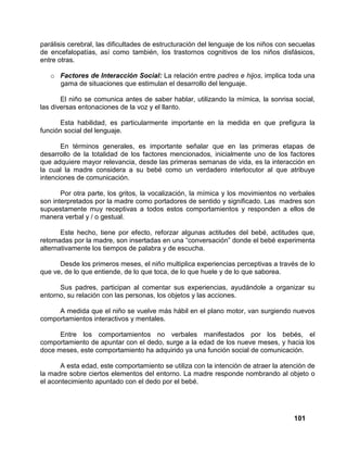 101
parálisis cerebral, las dificultades de estructuración del lenguaje de los niños con secuelas
de encefalopatías, así como también, los trastornos cognitivos de los niños disfásicos,
entre otras.
o Factores de Interacción Social: La relación entre padres e hijos, implica toda una
gama de situaciones que estimulan el desarrollo del lenguaje.
El niño se comunica antes de saber hablar, utilizando la mímica, la sonrisa social,
las diversas entonaciones de la voz y el llanto.
Esta habilidad, es particularmente importante en la medida en que prefigura la
función social del lenguaje.
En términos generales, es importante señalar que en las primeras etapas de
desarrollo de la totalidad de los factores mencionados, inicialmente uno de los factores
que adquiere mayor relevancia, desde las primeras semanas de vida, es la interacción en
la cual la madre considera a su bebé como un verdadero interlocutor al que atribuye
intenciones de comunicación.
Por otra parte, los gritos, la vocalización, la mímica y los movimientos no verbales
son interpretados por la madre como portadores de sentido y significado. Las madres son
supuestamente muy receptivas a todos estos comportamientos y responden a ellos de
manera verbal y / o gestual.
Este hecho, tiene por efecto, reforzar algunas actitudes del bebé, actitudes que,
retomadas por la madre, son insertadas en una “conversación” donde el bebé experimenta
alternativamente los tiempos de palabra y de escucha.
Desde los primeros meses, el niño multiplica experiencias perceptivas a través de lo
que ve, de lo que entiende, de lo que toca, de lo que huele y de lo que saborea.
Sus padres, participan al comentar sus experiencias, ayudándole a organizar su
entorno, su relación con las personas, los objetos y las acciones.
A medida que el niño se vuelve más hábil en el plano motor, van surgiendo nuevos
comportamientos interactivos y mentales.
Entre los comportamientos no verbales manifestados por los bebés, el
comportamiento de apuntar con el dedo, surge a la edad de los nueve meses, y hacia los
doce meses, este comportamiento ha adquirido ya una función social de comunicación.
A esta edad, este comportamiento se utiliza con la intención de atraer la atención de
la madre sobre ciertos elementos del entorno. La madre responde nombrando al objeto o
el acontecimiento apuntado con el dedo por el bebé.
 