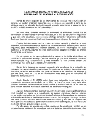 21
1. CONCEPTOS GENERALES Y PREVALENCIA DE LAS
ALTERACIONES DEL LENGUAJE Y LA COMUNICACIÓN
Dentro del amplio espectro de las alteraciones del lenguaje y la comunicación, en
general, se pueden encontrar trastornos, que se definen con precisión a partir de su
etiología, como por ejemplo, los trastornos del lenguaje, secundarios a trastornos de la
audición, a déficit intelectual y a daño neurológico.
Por otra parte, aparecen también un sinnúmero de síndromes clínicos que se
caracterizan por alteraciones de diversa intensidad, en el área de las funciones lingüísticas
y que aún en la actualidad, no poseen una etiología conocida y claramente delimitada.
Dentro de éstos, se encuentran los trastornos específicos o primarios del lenguaje.
Existen distintos niveles en los cuales se intenta describir y clasificar a estos
trastornos, tomando como criterios, algunas de sus características desde el punto de vista
lingüístico; otras clasificaciones, intentan describir, las bases neurológicas de estos
trastornos y por último, algunas de estas clasificaciones, adoptan un modelo de análisis
funcional de sus orígenes.
Por otra parte, en las descripciones de los trastornos del habla, el problema de
clasificación y de análisis etiológico es más reducida, ya que estos trastornos presentan
sintomatologías muy características y más limitadas, lo cual permite utilizar una
terminología más clara, que se acepta universalmente.
Dentro de la literatura, en general, en cuanto a la prevalencia de la población, en
relación a los trastornos del lenguaje, existen fluctuaciones; sin embargo, las puntuaciones
más altas, se sitúan alrededor del 13% para los trastornos del desarrollo del lenguaje, y
por otra parte, hasta un 21% en las estimaciones más altas, para los trastornos del
desarrollo de la articulación.
Según García, J. N. (2000), quien hace una estimación conservadora de la
prevalencia, se estima que alrededor de un 10% de los niños entre tres y siete años,
presenta trastornos del desarrollo de la articulación, y alrededor del 5% de los niños de
ocho años en adelante, manifiestan trastornos del desarrollo del lenguaje.
A pesar de las diferencias cuantitativas, entre los diversos estudios poblacionales a
nivel mundial, en cuanto a la prevalencia, se pueden mencionar diversos criterios
consensuales, entre ellos, un decrecimiento significativo de la frecuencia de los trastornos
articulatorios evolutivos a medida que aumenta la edad de los sujetos. Un rango de dos a
tres niños por cada niña con alteraciones de la articulación, y a su vez, un rango de tres
niños por cada niña afectada por trastornos del desarrollo del lenguaje, lo cual indica una
tendencia clara de prevalencia por género.
Por otra parte, se aprecia que en los estudios de la prevalencia familiar no es
común observar trastornos del aprendizaje o de la articulación trasmitida de padres a hijos.
 
