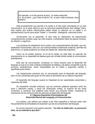 102
Por ejemplo, si el niño apunta al perro, la madre responde:
“sí, es el perro, ¿qué hace el perro? Ah, el perro está comiendo, tiene
hambre”.
Este procedimiento que permite a la madre y al niño estar conectados en un acto
comunicativo, es la base sobre la que se estructura paulatinamente todo diálogo futuro;
esto implica que ambos interlocutores deben atraer su atención en un objeto o un
acontecimiento común para poder “hablar” y “comentar”, dialogando sobre ello juntos.
Continuando con el desarrollo, el niño está en disposición de experimentar
comportamientos sociales cada vez más amplios o sofisticados sobre los planos motores,
de relación y cognitivos.
Los procesos de adaptación de la madre a los comportamientos del bebé, que son
totalmente inconscientes, pero con una intencionalidad innatamente maternal, permiten de
esta forma, un ajuste progresivo en todas las etapas del desarrollo lingüístico.
Como se ha podido apreciar, el rol de la madre, en esta fase, es esencial. Es
precisamente en su capacidad de dejarse guiar por el bebé donde reside la comunicación
prelingüística.
Este tipo de comunicación, constituye un marco propicio para el desarrollo del
lenguaje ya que es en este contexto privilegiado de diálogo y de placer compartido que las
primeras vocalizaciones serán interpretadas por la madre y adquirirán sentido y
significado para ambos.
Las interacciones precoces son un pre-requisito para el desarrollo del lenguaje,
pero no son suficientes para guiar al niño hacia la asimilación de un sistema lingüístico.
El desarrollo del lenguaje supone la integridad de las capacidades sensoriales y
cognitivas del bebé.
Es importante recordar entonces, que las primeras palabras aparecen entre los
doce y dieciocho meses, y hacia los veinticuatro meses, la mayoría de los niños
comienzan a combinar dos palabras para formar sus primeras frases, mostrando la
importancia de los primeros años de vida para el desarrollo del lenguaje.
5.1 Algunos Elementos Perturbadores del
Desarrollo Normal del Lenguaje y la Comunicación
Los padres y los adultos que rodean a los niños pequeños a menudo notan más
frecuentemente las dificultades de expresión que las de comprensión del lenguaje.
Es común escuchar a los padres expresar: “mi niño no habla bien, no pronuncia
bien, no se entiende lo que dice”.
 