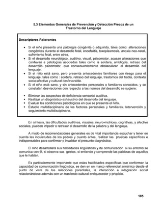105
5.3 Elementos Generales de Prevención y Detección Precoz de un
Trastorno del Lenguaje
Descriptores Relevantes
• Si el niño presenta una patología congénita o adquirida, tales como: alteraciones
congénitas durante el desarrollo fetal, encefalitis, toxoplasmosis, anoxia neo-natal,
sufrimiento fetal, entre otras.
• Si el desarrollo neurológico, auditivo, visual, psicomotor, acusan alteraciones que
conllevan a patologías asociadas tales como la sordera, ambliopia, retraso del
desarrollo psicomotor, que consecuentemente obstaculizan el desarrollo del
lenguaje.
• Si el niño está sano, pero presenta antecedentes familiares con riesgo para el
lenguaje, tales como : sordera, retraso del lenguaje, trastornos del habla, contexto
socio-afectivo y cultural desfavorable.
• Si el niño está sano, y sin antecedentes personales o familiares conocidos, y se
constatan desviaciones con respecto a las normas del desarrollo se sugiere:
Eliminar las sospechas de deficiencia sensorial auditiva.
Realizar un diagnóstico exhaustivo del desarrollo del lenguaje.
Evaluar las condiciones psicológicas en que se presenta el niño.
Estudio multidisciplinario de los factores personales y familiares. Intervención y
seguimiento multidisciplinario.
En síntesis, las dificultades auditivas, visuales, neuro-motrices, cognitivas, y afectivo
sociales, pueden impedir o retrasar el desarrollo de la palabra y del lenguaje.
A modo de recomendaciones generales es de vital importancia escuchar y tener en
cuenta las inquietudes de los padres y cuanto antes, realizar las pruebas específicas e
indispensables para confirmar o invalidar el presunto diagnóstico.
El niño desarrollará sus habilidades lingüísticas y de comunicación si su entorno se
comunica con él, si observa sus gestos, si entiende y comprende las palabras de aquellos
que le hablan.
Es particularmente importante que estas habilidades específicas que conforman la
capacidad de comunicación lingüística, se den en un marco referencial armónico desde el
punto de vista de las relaciones parentales, la interacción e integración social
relacionándose además con un trasfondo cultural enriquecedor y propicio.
 