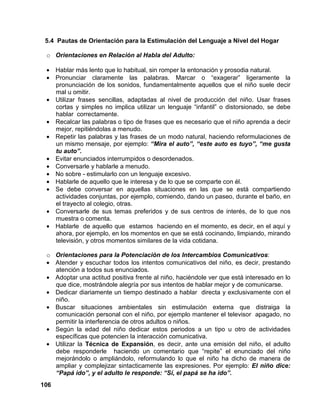 106
5.4 Pautas de Orientación para la Estimulación del Lenguaje a Nivel del Hogar
o Orientaciones en Relación al Habla del Adulto:
• Hablar más lento que lo habitual, sin romper la entonación y prosodia natural.
• Pronunciar claramente las palabras. Marcar o “exagerar” ligeramente la
pronunciación de los sonidos, fundamentalmente aquellos que el niño suele decir
mal u omitir.
• Utilizar frases sencillas, adaptadas al nivel de producción del niño. Usar frases
cortas y simples no implica utilizar un lenguaje “infantil” o distorsionado, se debe
hablar correctamente.
• Recalcar las palabras o tipo de frases que es necesario que el niño aprenda a decir
mejor, repitiéndolas a menudo.
• Repetir las palabras y las frases de un modo natural, haciendo reformulaciones de
un mismo mensaje, por ejemplo: “Mira el auto”, “este auto es tuyo”, “me gusta
tu auto”.
• Evitar enunciados interrumpidos o desordenados.
• Conversarle y hablarle a menudo.
• No sobre - estimularlo con un lenguaje excesivo.
• Hablarle de aquello que le interesa y de lo que se comparte con él.
• Se debe conversar en aquellas situaciones en las que se está compartiendo
actividades conjuntas, por ejemplo, comiendo, dando un paseo, durante el baño, en
el trayecto al colegio, otras.
• Conversarle de sus temas preferidos y de sus centros de interés, de lo que nos
muestra o comenta.
• Hablarle de aquello que estamos haciendo en el momento, es decir, en el aquí y
ahora, por ejemplo, en los momentos en que se está cocinando, limpiando, mirando
televisión, y otros momentos similares de la vida cotidana.
o Orientaciones para la Potenciación de los Intercambios Comunicativos:
• Atender y escuchar todos los intentos comunicativos del niño, es decir, prestando
atención a todos sus enunciados.
• Adoptar una actitud positiva frente al niño, haciéndole ver que está interesado en lo
que dice, mostrándole alegría por sus intentos de hablar mejor y de comunicarse.
• Dedicar diariamente un tiempo destinado a hablar directa y exclusivamente con el
niño.
• Buscar situaciones ambientales sin estimulación externa que distraiga la
comunicación personal con el niño, por ejemplo mantener el televisor apagado, no
permitir la interferencia de otros adultos o niños.
• Según la edad del niño dedicar estos periodos a un tipo u otro de actividades
específicas que potencien la interacción comunicativa.
• Utilizar la Técnica de Expansión, es decir, ante una emisión del niño, el adulto
debe responderle haciendo un comentario que “repite” el enunciado del niño
mejorándolo o ampliándolo, reformulando lo que el niño ha dicho de manera de
ampliar y complejizar sintacticamente las expresiones. Por ejemplo: El niño dice:
“Papá ido”, y el adulto le responde: “Sí, el papá se ha ido”.
 