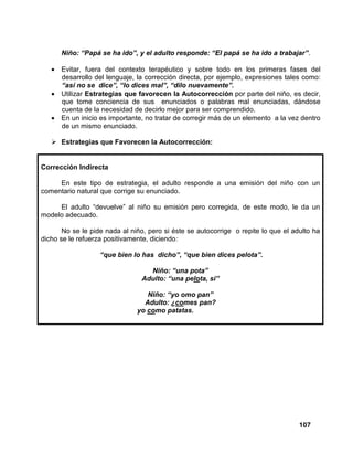 107
Niño: “Papá se ha ido”, y el adulto responde: “El papá se ha ido a trabajar”.
• Evitar, fuera del contexto terapéutico y sobre todo en los primeras fases del
desarrollo del lenguaje, la corrección directa, por ejemplo, expresiones tales como:
“así no se dice”, “lo dices mal”, “dilo nuevamente”.
• Utilizar Estrategias que favorecen la Autocorrección por parte del niño, es decir,
que tome conciencia de sus enunciados o palabras mal enunciadas, dándose
cuenta de la necesidad de decirlo mejor para ser comprendido.
• En un inicio es importante, no tratar de corregir más de un elemento a la vez dentro
de un mismo enunciado.
Estrategias que Favorecen la Autocorrección:
Corrección Indirecta
En este tipo de estrategia, el adulto responde a una emisión del niño con un
comentario natural que corrige su enunciado.
El adulto “devuelve” al niño su emisión pero corregida, de este modo, le da un
modelo adecuado.
No se le pide nada al niño, pero si éste se autocorrige o repite lo que el adulto ha
dicho se le refuerza positivamente, diciendo:
“que bien lo has dicho”, “que bien dices pelota”.
Niño: “una pota”
Adulto: “una pelota, si”
Niño: “yo omo pan”
Adulto: ¿comes pan?
yo como patatas.
 