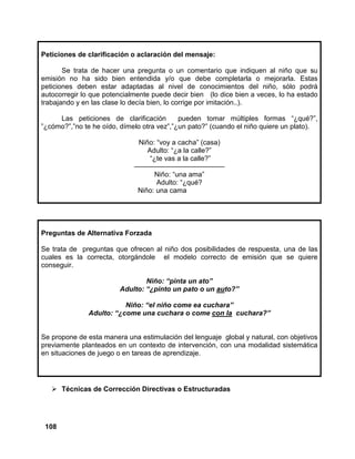 108
Peticiones de clarificación o aclaración del mensaje:
Se trata de hacer una pregunta o un comentario que indiquen al niño que su
emisión no ha sido bien entendida y/o que debe completarla o mejorarla. Estas
peticiones deben estar adaptadas al nivel de conocimientos del niño, sólo podrá
autocorregir lo que potencialmente puede decir bien (lo dice bien a veces, lo ha estado
trabajando y en las clase lo decía bien, lo corrige por imitación..).
Las peticiones de clarificación pueden tomar múltiples formas “¿qué?”,
”¿cómo?”,”no te he oído, dímelo otra vez”,”¿un pato?” (cuando el niño quiere un plato).
Niño: “voy a cacha” (casa)
Adulto: “¿a la calle?”
“¿te vas a la calle?”
—————————————
Niño: “una ama”
Adulto: “¿qué?
Niño: una cama
Preguntas de Alternativa Forzada
Se trata de preguntas que ofrecen al niño dos posibilidades de respuesta, una de las
cuales es la correcta, otorgándole el modelo correcto de emisión que se quiere
conseguir.
Niño: “pinta un ato”
Adulto: “¿pinto un pato o un auto?”
Niño: “el niño come ea cuchara”
Adulto: “¿come una cuchara o come con la cuchara?”
Se propone de esta manera una estimulación del lenguaje global y natural, con objetivos
previamente planteados en un contexto de intervención, con una modalidad sistemática
en situaciones de juego o en tareas de aprendizaje.
Técnicas de Corrección Directivas o Estructuradas
 