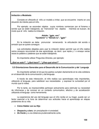 109
Imitación o Modelado
Consiste en ofrecerle al niño un modelo a imitar, que se encuentre inserto en una
situación de interés para el niño.
Por ejemplo: se esconden objetos cuyos nombres comienzan por el fonema o
sonido que se están trabajando, se “mencionan” los objetos mientras se buscan, de
modo que el niño realice la imitación.
Adulto: “pato, ven”
“Ayúdame” o “llámalo tu”, “pato”
En la imitación se debe pronunciar remarcando la articulación del sonido o
emisión que se quiere conseguir.
Las actividades elegidas para usar la imitación deben permitir que el niño realice
varios ensayos recurrentes de ese aprendizaje, es decir, que repita y / o ensaye varias
veces la palabra o palabras que se están trabajando.
Es importante utilizar Preguntas Directas, por ejemplo:
¿Qué es esto?”, “¿Qué hace?”, “¿Para qué sirve?”
5.5 Orientaciones Generales para el Desarrollo de la Comunicación y del Lenguaje
Es importante señalar el rol que los padres cumplen diariamente en la vida cotidiana
en el desarrollo de la comunicación y del lenguaje.
A través de esta interacción, el niño realiza sus aprendizajes más importantes,
utilizando el lenguaje, para satisfacer sus necesidades y expresar la curiosidad por el
mundo que lo rodea.
Por lo tanto, es imprescindible participar activamente para estimular su necesidad
de informarse y de conocer en un contexto comunicativo, afectivo y de socialización
utilizando el lenguaje como herramienta.
La experiencia del uso del lenguaje que el niño recibe en su hogar, puede ser un
factor esencial a la hora de determinar sus actitudes hacia el aprendizaje en etapas
posteriores de su vida.
Cómo Hablar con su Hijo
• Despacio y claro, sin precipitación ni ansiedad.
• De frente y a una distancia prudencialmente corta.
 