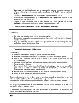 110
• Conversar con su hijo siempre que tenga ocasión. Aunque pueda parecer que el
niño no está comprendiendo, es fundamental que se le hable y se le invite al
diálogo.
• Utilizar una forma sencilla, con frases cortas y comprensibles para él.
• Es importante darle el tiempo y la oportunidad de expresarse, aunque no se
entienda mucho lo que él dice.
• Cuando el niño pronuncie mal alguna palabra, se debe corregir de forma
indirecta, repitiendo correctamente lo que él acaba de decir mal.
Orientaciones Destinadas a Evitar la Ansiedad de los Padres
Indicadores
• No todos los niños tienen el mismo ritmo madurativo.
• Durante las etapas tempranas suelen darse diferencias evolutivas entre niños con
edades similares.
• Hay que facilitar y provocar experiencias que estimulen el uso del lenguaje oral,
motivando al niño para que lo utilice.
Pautas de Estimulación del Lenguaje
Estimulación
• Describir verbalmente las cosas que se realicen con el niño.
• Motivarlo y solicitarle que nombre los objetos y no sólo que utilice los gestos.
• Utilizar las palabras que el niño ya tiene incorporadas y aplicarlas en las
conversaciones.
• Construir pequeñas frases referidas a personas y objetos del entorno familiar.
• Narrar cuentos infantiles.
• Proporcionar al niño un entorno lingüístico simplificado para que le sea accesible,
pero que a su vez sea capaz de crecer en complejidad, a medida que se
incrementan sus necesidades comunicativas.
• Favorecer las situaciones de juego en las cuales el niño tenga un rol activo.
• Incitar a cantar pequeñas canciones infantiles.
Un elemento importante que se debe tener en cuenta en relación a los padres, es que los
niños necesitan recibir su atención e interés desde que nacen.
Necesitan del afecto y de la estimulación de ellos y de las personas que los rodean.
Los niños necesitan estar cerca de sus padres, oír sus voces, responder a su atención
cuando los cuidan o les conversan.
Es altamente significativo para los niños que sientan la presencia y el interés de los
padres o tutores en el más amplio sentido.
 