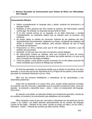111
Normas Generales de Comunicación para Padres de Niños con Dificultades
del Lenguaje
Comunicación Efectiva
• Utilizar constantemente un lenguaje claro y adulto, evitando los diminutivos y el
lenguaje infantil.
• Respetar el ritmo personal del niño cuando se expresa. No interrumpirle cuando
cuenta algo. No anticipar su respuesta aunque tarde en darla.
• Si el niño comete errores en su lenguaje, no se debe interrumpir y corregir
inmediatamente, es importante dejarlo que se exprese para no provocar una
inhibición.
• Se puede utilizar el método de corrección indirecta de las palabras del niño,
respondiéndole frecuentemente, repitiendo sus frases, corrigiendo las palabras mal
dichas e incorporar nuevas palabras, pero siempre después de que él haya
terminado de expresarse.
• Proporcionar un ritmo y tiempo para que el niño aprenda a escuchar y que él
también sea escuchado.
• Solicitarle al niño que mire a los ojos a la persona cuando dialogan.
• No interrumpirlo cuando se expresa, para que incorpore la toma de turnos,
respetando los tiempos personales, de manera que preste atención a lo que se le
dice e incorpore los mensajes completos.
• Tanto los padres u otros adultos cuando conversan con el niño deben escuchar las
frases completas que involucra el diálogo que mantienen.
En términos generales, es importante señalar que ya desde el nacimiento, los niños
aprenden, y es por eso que es tan importante el rol y la figura de los padres y otros adultos
que están en constante interacción con los niños.
Ellos son los primeros facilitadores y mediadores de los aprendizajes y sus
desarrollos posteriores.
Cada niño se desarrolla a su propio ritmo, pero, existen ciertos patrones normales
de evolución que son comunes y esperables que se susciten en todos los niños, como por
ejemplo, la evolución y desarrollo neuro – pisco – motor, la incorporación del lenguaje,
entre otros.
En relación a los bebés, es relevante señalar que inicialmente aprenden a través de
los sentidos, el contacto y la comunicación que establecen con los adultos.
Ellos manipulan, tocan lo que ven, escuchan e interactúan con las personas que los
cuidan y los rodean. Los bebés disfrutan particularmente de los sonidos del lenguaje
cuando se les habla, mientras se les canta, cuando se juega con ellos y se los invita y
estimula a “hablar”, imitando los sonidos que ellos mismos emiten.
 