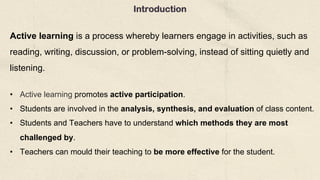 Introduction
Active learning is a process whereby learners engage in activities, such as
reading, writing, discussion, or problem-solving, instead of sitting quietly and
listening.
• Active learning promotes active participation.
• Students are involved in the analysis, synthesis, and evaluation of class content.
• Students and Teachers have to understand which methods they are most
challenged by.
• Teachers can mould their teaching to be more effective for the student.
 