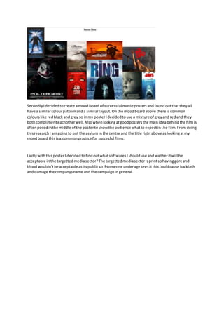 SecondlyIdecidedtocreate a moodboard of successful movie postersandfoundoutthattheyall
have a similarcolourpatternanda similarlayout. Onthe moodboardabove there iscommon
colourslike redblack andgrey so inmy posterIdecidedtouse a mixture of greyand redand they
bothcomplimenteachotherwell.Alsowhenlookingatgoodpostersthe mainideabehindthe filmis
oftenposedinthe middle of the postertoshow the audience whattoexpectinthe film.Fromdoing
thisresearchI am goingto put the asyluminthe centre and the title rightabove aslookingatmy
moodboard thisisa commonpractice for succesful films.
LastlywiththisposterI decidedtofindoutwhatsoftwaresIshoulduse and wetheritwill be
acceptable inthe targettedmediasector?The targettedmediasectorisprintsohavinggore and
bloodwouldn’tbe acceptable asitspublicsoif someone underage seesitthiscouldcause backlash
and damage the companysname and the campaigningeneral.
 