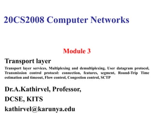 20CS2008 Computer Networks
Module 3
Transport layer
Transport layer services, Multiplexing and demultiplexing, User datagram protocol,
Transmission control protocol: connection, features, segment, Round-Trip Time
estimation and timeout, Flow control, Congestion control, SCTP
Dr.A.Kathirvel, Professor,
DCSE, KITS
kathirvel@karunya.edu
 