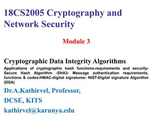 18CS2005 Cryptography and
Network Security
Module 3
Cryptographic Data Integrity Algorithms
Applications of cryptographic hash functions-requirements and security-
Secure Hash Algorithm -SHA3- Message authentication requirements,
functions & codes-HMAC-digital signatures- NIST-Digital signature Algorithm
(DSA)
Dr.A.Kathirvel, Professor,
DCSE, KITS
kathirvel@karunya.edu
 