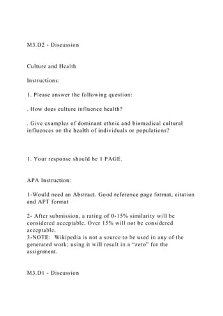 M3.D2 - Discussion
Culture and Health
Instructions:
1. Please answer the following question:
. How does culture influence health?
. Give examples of dominant ethnic and biomedical cultural
influences on the health of individuals or populations?
1. Your response should be 1 PAGE.
APA Instruction:
1-Would need an Abstract. Good reference page format, citation
and APT format
2- After submission, a rating of 0-15% similarity will be
considered acceptable. Over 15% will not be considered
acceptable.
3-NOTE: Wikipedia is not a source to be used in any of the
generated work; using it will result in a “zero” for the
assignment.
M3.D1 - Discussion
 