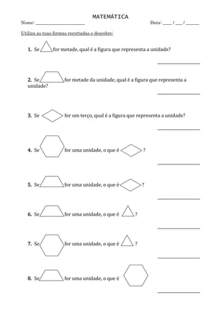 MATEMÁTICA
Nome: ______________________ Data: ____ / ___ / ______
Utiliza as tuas formas recortadas e descobre:
1. Se for metade, qual é a figura que representa a unidade?
______________________
2. Se for metade da unidade, qual é a figura que representa a
unidade?
______________________
3. Se for um terço, qual é a figura que representa a unidade?
______________________
4. Se for uma unidade, o que é ?
______________________
5. Se for uma unidade, o que é ?
______________________
6. Se for uma unidade, o que é ?
______________________
7. Se for uma unidade, o que é ?
______________________
8. Se for uma unidade, o que é ?
______________________
hexá
gono
trap
ézio
los
ang
o
t
r
i
â
n
g
u
l
o
los
ang
o
los
ang
o
trap
ézio
trap
ézio
t
r
i
â
n
g
u
l
o
t
r
i
â
n
g
u
l
o
hexá
gono
hexá
gono
trap
ézio
 