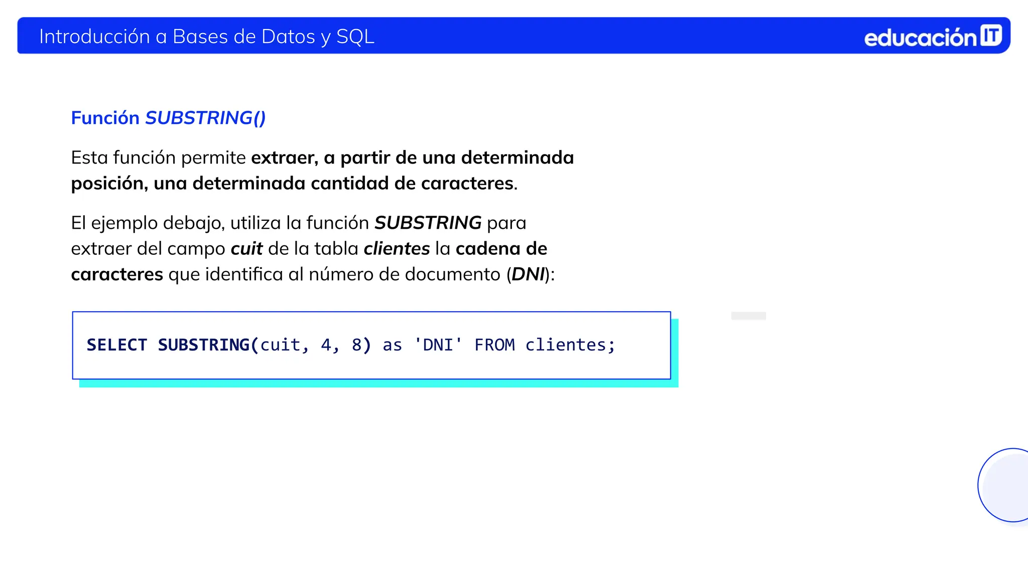 Introducción a Bases de Datos y SQL
Función SUBSTRING()
Esta función permite extraer, a partir de una determinada
posición, una determinada cantidad de caracteres.
El ejemplo debajo, utiliza la función SUBSTRING para
extraer del campo cuit de la tabla clientes la cadena de
caracteres que identiﬁca al número de documento (DNI):
SELECT SUBSTRING(cuit, 4, 8) as 'DNI' FROM clientes;
 