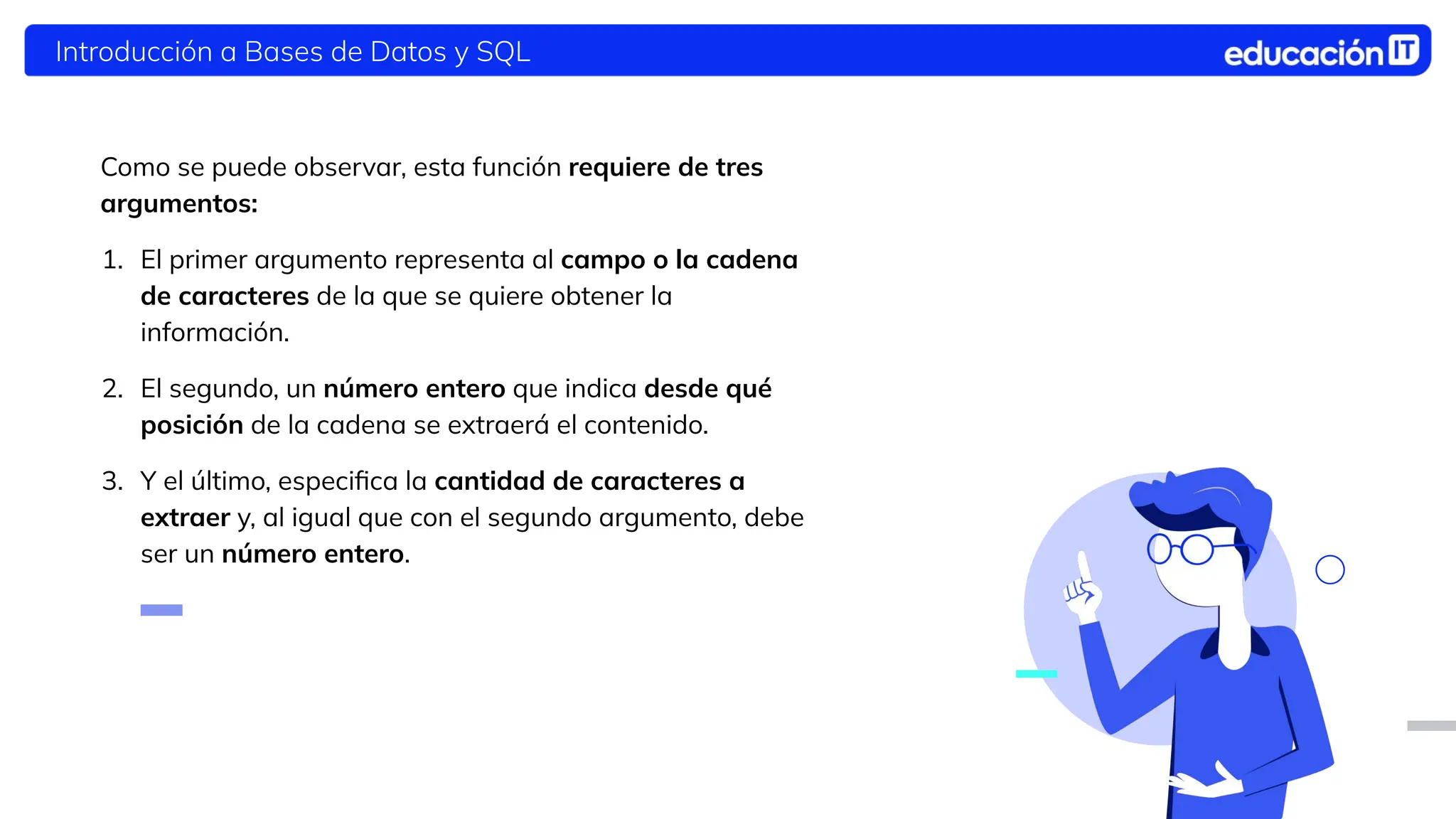 Introducción a Bases de Datos y SQL
Como se puede observar, esta función requiere de tres
argumentos:
1. El primer argumento representa al campo o la cadena
de caracteres de la que se quiere obtener la
información.
2. El segundo, un número entero que indica desde qué
posición de la cadena se extraerá el contenido.
3. Y el último, especiﬁca la cantidad de caracteres a
extraer y, al igual que con el segundo argumento, debe
ser un número entero.
 