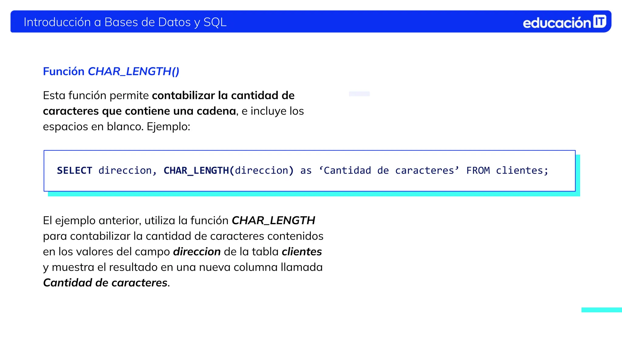 Introducción a Bases de Datos y SQL
Función CHAR_LENGTH()
Esta función permite contabilizar la cantidad de
caracteres que contiene una cadena, e incluye los
espacios en blanco. Ejemplo:
El ejemplo anterior, utiliza la función CHAR_LENGTH
para contabilizar la cantidad de caracteres contenidos
en los valores del campo direccion de la tabla clientes
y muestra el resultado en una nueva columna llamada
Cantidad de caracteres.
SELECT direccion, CHAR_LENGTH(direccion) as ‘Cantidad de caracteres’ FROM clientes;
 