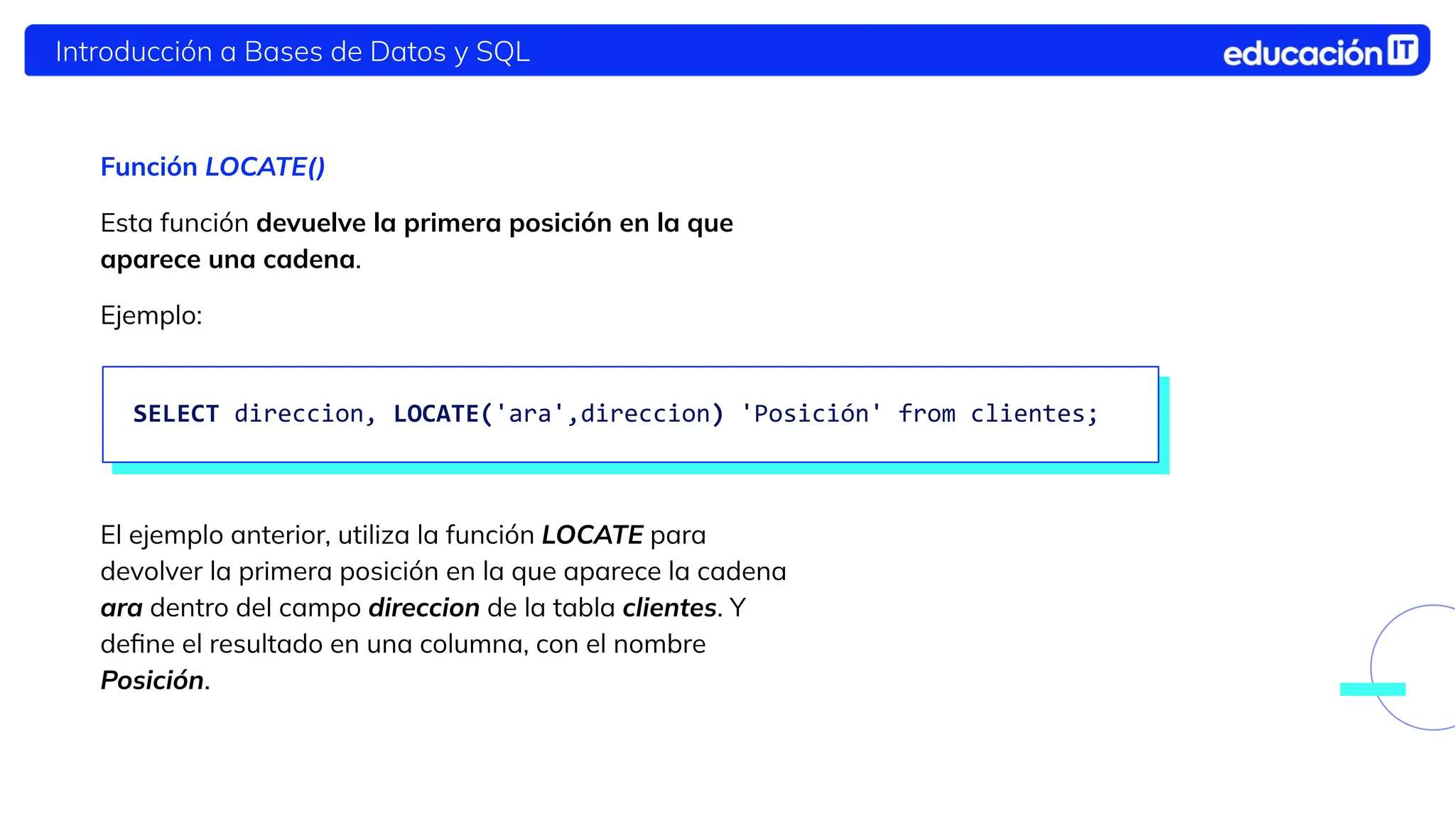 Introducción a Bases de Datos y SQL
Función LOCATE()
Esta función devuelve la primera posición en la que
aparece una cadena.
Ejemplo:
El ejemplo anterior, utiliza la función LOCATE para
devolver la primera posición en la que aparece la cadena
ara dentro del campo direccion de la tabla clientes. Y
deﬁne el resultado en una columna, con el nombre
Posición.
SELECT direccion, LOCATE('ara',direccion) 'Posición' from clientes;
 
