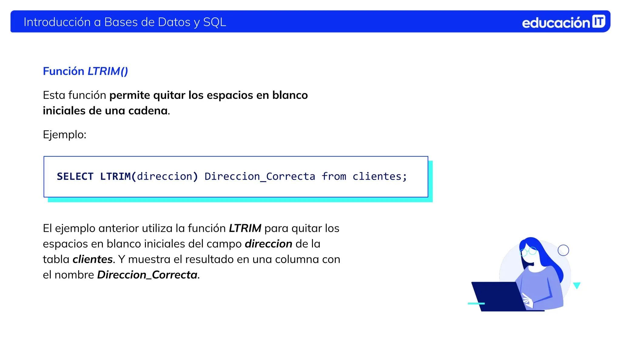 Introducción a Bases de Datos y SQL
Función LTRIM()
Esta función permite quitar los espacios en blanco
iniciales de una cadena.
Ejemplo:
El ejemplo anterior utiliza la función LTRIM para quitar los
espacios en blanco iniciales del campo direccion de la
tabla clientes. Y muestra el resultado en una columna con
el nombre Direccion_Correcta.
SELECT LTRIM(direccion) Direccion_Correcta from clientes;
 