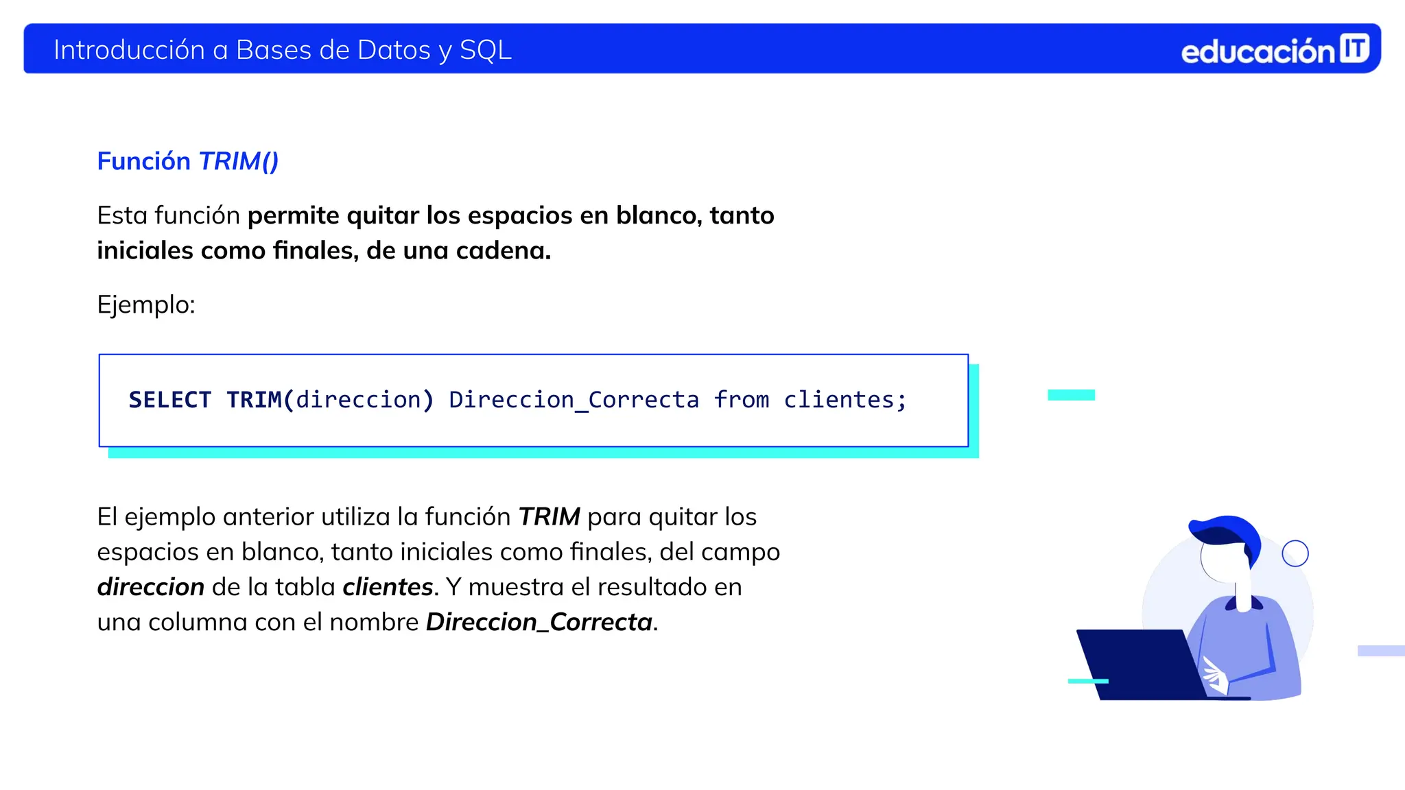 Introducción a Bases de Datos y SQL
Función TRIM()
Esta función permite quitar los espacios en blanco, tanto
iniciales como ﬁnales, de una cadena.
Ejemplo:
El ejemplo anterior utiliza la función TRIM para quitar los
espacios en blanco, tanto iniciales como ﬁnales, del campo
direccion de la tabla clientes. Y muestra el resultado en
una columna con el nombre Direccion_Correcta.
SELECT TRIM(direccion) Direccion_Correcta from clientes;
 