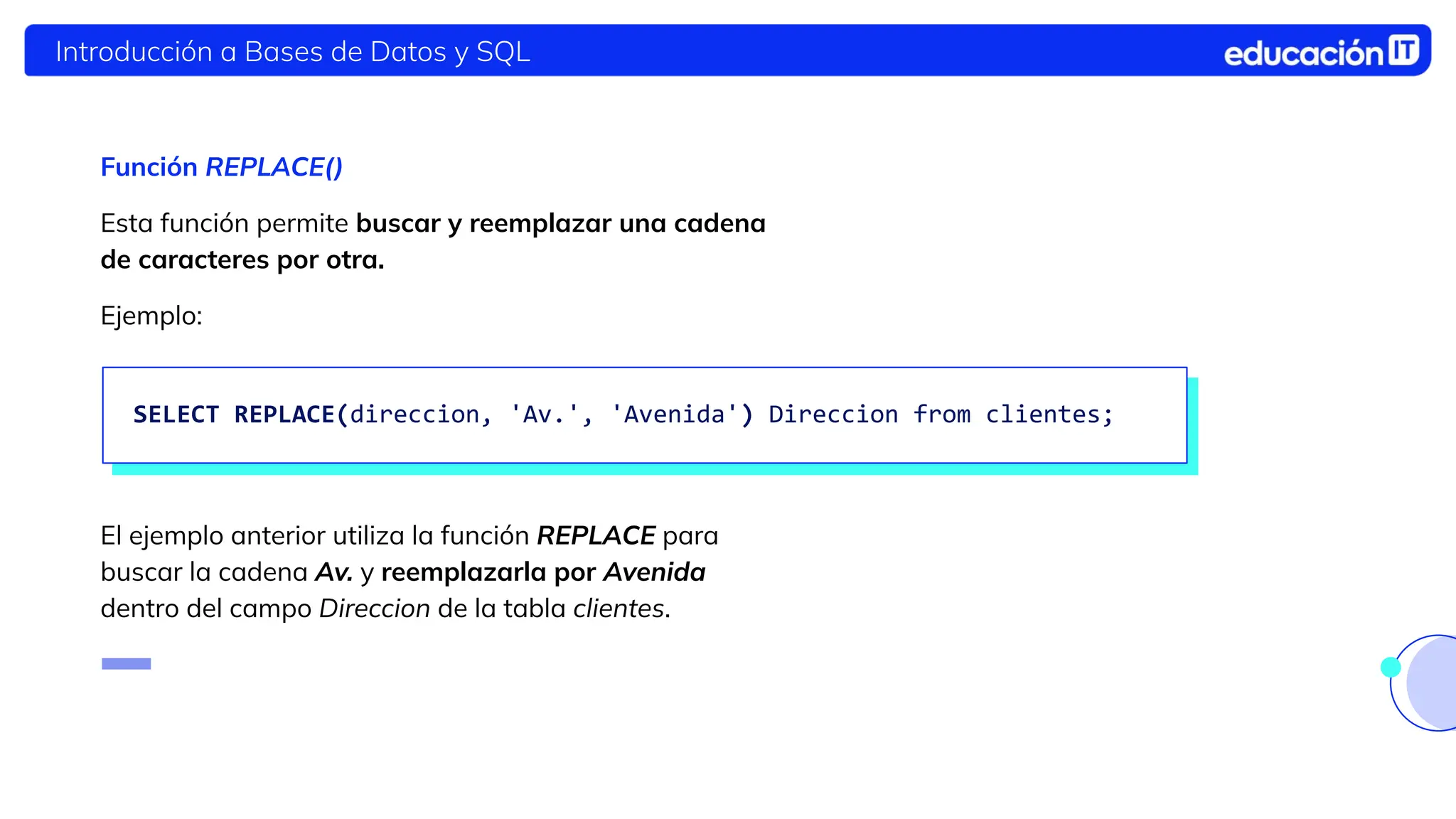 Introducción a Bases de Datos y SQL
Función REPLACE()
Esta función permite buscar y reemplazar una cadena
de caracteres por otra.
Ejemplo:
El ejemplo anterior utiliza la función REPLACE para
buscar la cadena Av. y reemplazarla por Avenida
dentro del campo Direccion de la tabla clientes.
SELECT REPLACE(direccion, 'Av.', 'Avenida') Direccion from clientes;
 