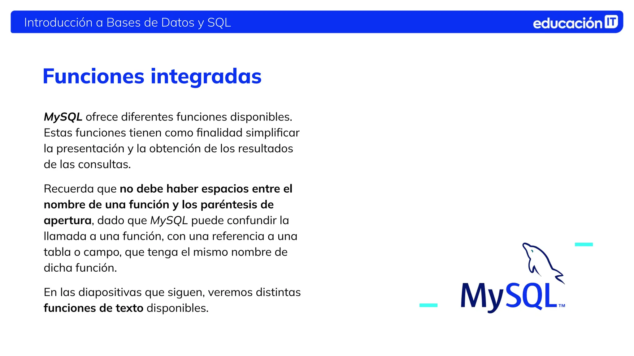 Introducción a Bases de Datos y SQL
Funciones integradas
MySQL ofrece diferentes funciones disponibles.
Estas funciones tienen como ﬁnalidad simpliﬁcar
la presentación y la obtención de los resultados
de las consultas.
Recuerda que no debe haber espacios entre el
nombre de una función y los paréntesis de
apertura, dado que MySQL puede confundir la
llamada a una función, con una referencia a una
tabla o campo, que tenga el mismo nombre de
dicha función.
En las diapositivas que siguen, veremos distintas
funciones de texto disponibles.
 