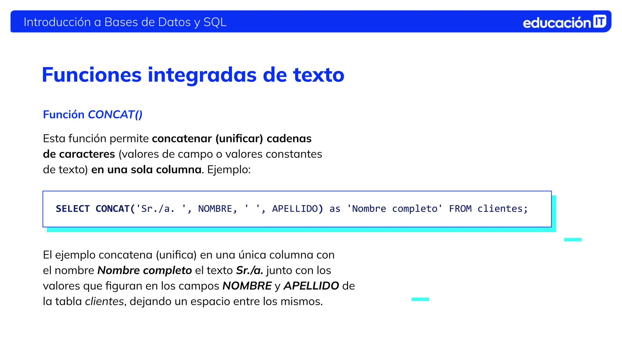 Introducción a Bases de Datos y SQL
Funciones integradas de texto
Función CONCAT()
Esta función permite concatenar (uniﬁcar) cadenas
de caracteres (valores de campo o valores constantes
de texto) en una sola columna. Ejemplo:
El ejemplo concatena (uniﬁca) en una única columna con
el nombre Nombre completo el texto Sr./a. junto con los
valores que ﬁguran en los campos NOMBRE y APELLIDO de
la tabla clientes, dejando un espacio entre los mismos.
SELECT CONCAT('Sr./a. ', NOMBRE, ' ', APELLIDO) as 'Nombre completo' FROM clientes;
 