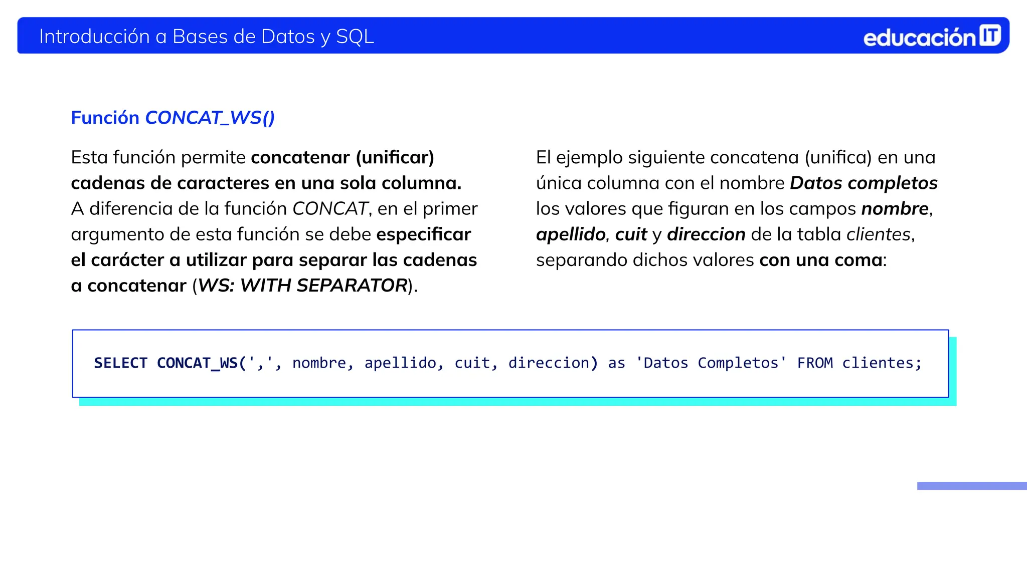 Introducción a Bases de Datos y SQL
El ejemplo siguiente concatena (uniﬁca) en una
única columna con el nombre Datos completos
los valores que ﬁguran en los campos nombre,
apellido, cuit y direccion de la tabla clientes,
separando dichos valores con una coma:
Función CONCAT_WS()
Esta función permite concatenar (uniﬁcar)
cadenas de caracteres en una sola columna.
A diferencia de la función CONCAT, en el primer
argumento de esta función se debe especiﬁcar
el carácter a utilizar para separar las cadenas
a concatenar (WS: WITH SEPARATOR).
SELECT CONCAT_WS(',', nombre, apellido, cuit, direccion) as 'Datos Completos' FROM clientes;
 