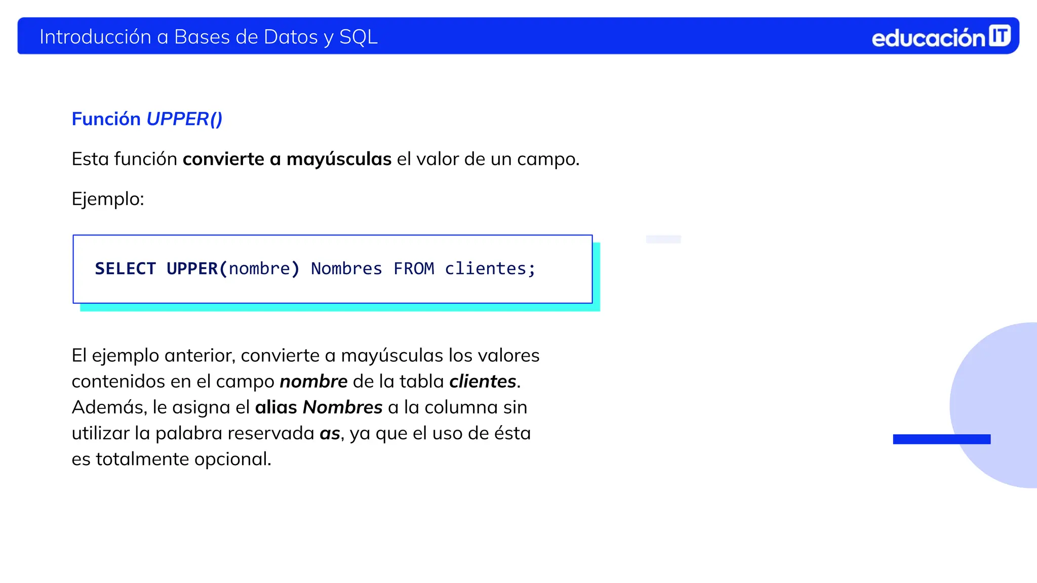 Introducción a Bases de Datos y SQL
Función UPPER()
Esta función convierte a mayúsculas el valor de un campo.
Ejemplo:
El ejemplo anterior, convierte a mayúsculas los valores
contenidos en el campo nombre de la tabla clientes.
Además, le asigna el alias Nombres a la columna sin
utilizar la palabra reservada as, ya que el uso de ésta
es totalmente opcional.
SELECT UPPER(nombre) Nombres FROM clientes;
 