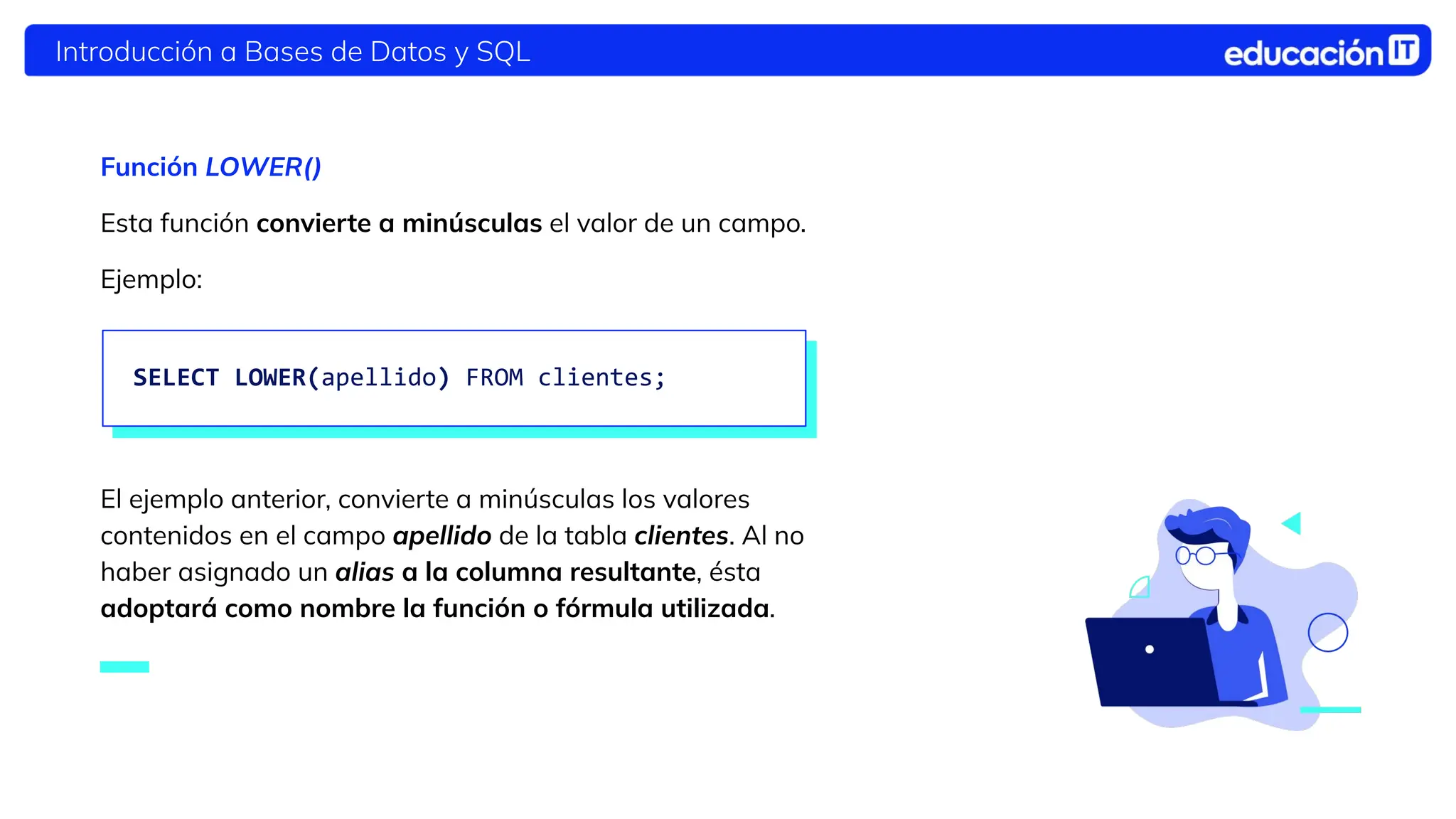 Introducción a Bases de Datos y SQL
Función LOWER()
Esta función convierte a minúsculas el valor de un campo.
Ejemplo:
El ejemplo anterior, convierte a minúsculas los valores
contenidos en el campo apellido de la tabla clientes. Al no
haber asignado un alias a la columna resultante, ésta
adoptará como nombre la función o fórmula utilizada.
SELECT LOWER(apellido) FROM clientes;
 