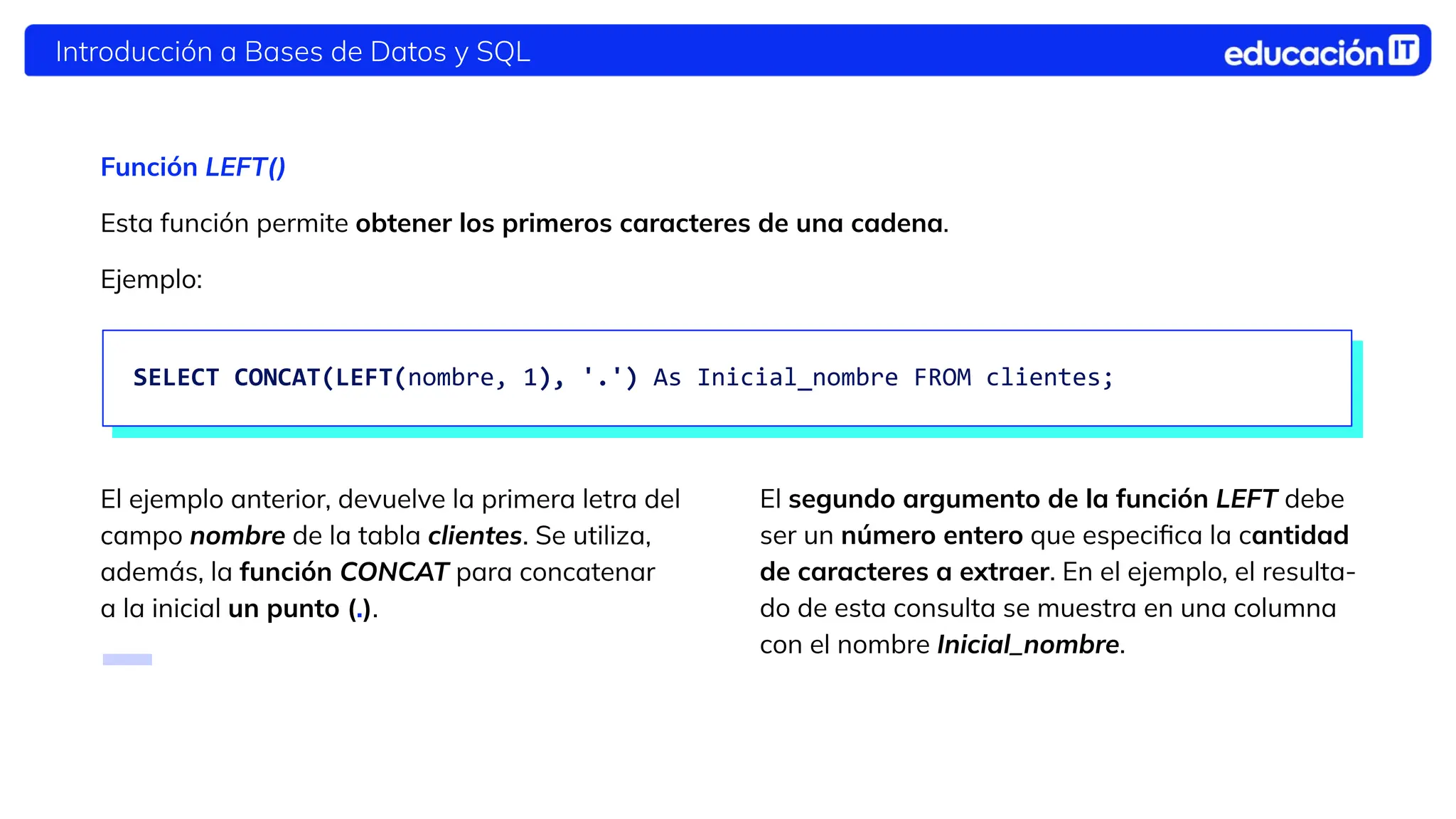 Introducción a Bases de Datos y SQL
Función LEFT()
Esta función permite obtener los primeros
caracteres de una cadena.
El ejemplo anterior, devuelve la primera letra del
campo nombre de la tabla clientes. Se utiliza,
además, la función CONCAT para concatenar
a la inicial un punto (.).
SELECT CONCAT(LEFT(nombre, 1), '.') As Inicial_nombre FROM clientes;
El segundo argumento de la función LEFT debe
ser un número entero que especiﬁca la cantidad
de caracteres a extraer. En el ejemplo, el resulta-
do de esta consulta se muestra en una columna
con el nombre Inicial_nombre.
Esta función permite obtener los primeros caracteres de una cadena.
Ejemplo:
 