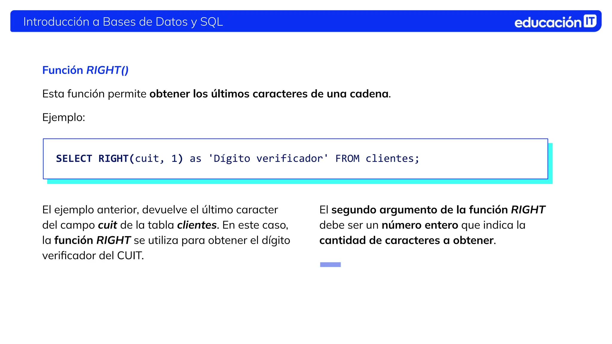 Introducción a Bases de Datos y SQL
Función RIGHT()
Esta función permite obtener los primeros
caracteres de una cadena.
El ejemplo anterior, devuelve el último caracter
del campo cuit de la tabla clientes. En este caso,
la función RIGHT se utiliza para obtener el dígito
veriﬁcador del CUIT.
El segundo argumento de la función RIGHT
debe ser un número entero que indica la
cantidad de caracteres a obtener.
Esta función permite obtener los últimos caracteres de una cadena.
Ejemplo:
SELECT RIGHT(cuit, 1) as 'Dígito verificador' FROM clientes;
 