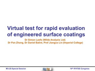 Virtual test for rapid evaluation
 of engineered surface coatings
                Dr Simon Leefe (Wilde Analysis Ltd)
  Dr Pan Zhang, Dr Daniel Balint, Prof Jianguo Lin (Imperial College)




M3-2S Special Session                                    19th IFHTSE Congress
 