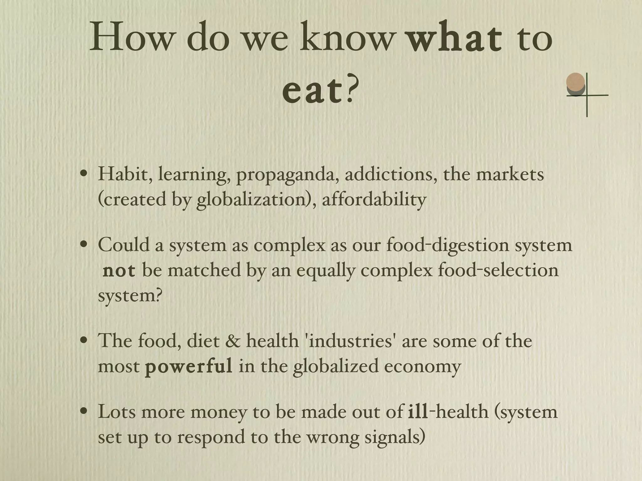 How do we know  what  to  eat ? Habit, learning, propaganda, addictions, the markets (created by globalization), affordability Could a system as complex as our food-digestion system  not  be matched by an equally complex food-selection system? The food, diet & health 'industries' are some of the most  powerful  in the globalized economy Lots more money to be made out of  ill -health (system set up to respond to the wrong signals) 
